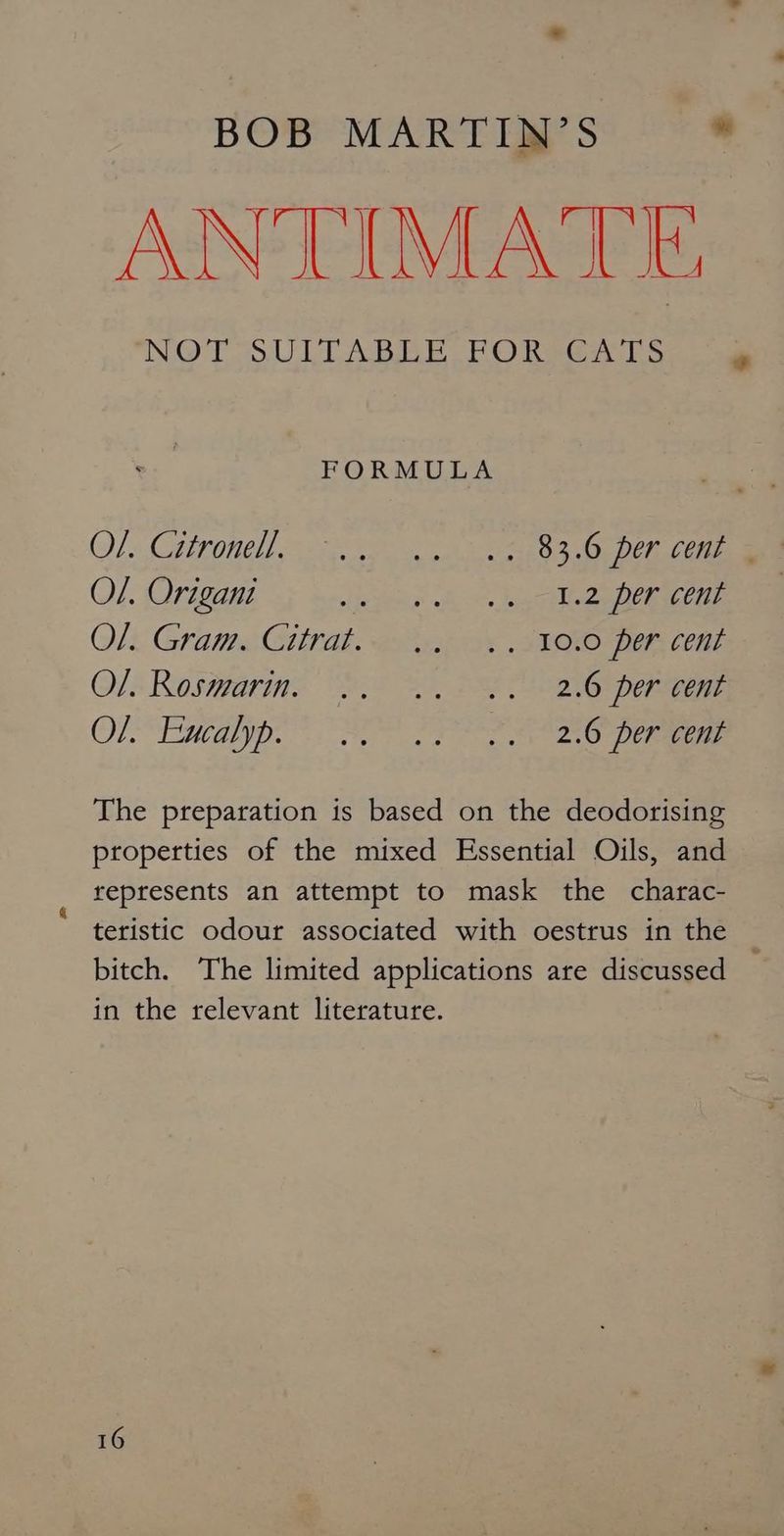 ANTIMATE NO TO UL ABE. Ee) Rte S FORMULA OL: CIOUCH res ats eh SO OE Dei ate Ol. Origani sie pena Ao. Rint eee ira Ol. Gram. Citrat. .. .. 10.0 per cent Ols Rosigarine 2 2, DEE perigee OR“ EnCd yp NE PPS eG pre ae The preparation is based on the deodorising properties of the mixed Essential Oils, and represents an attempt to mask the charac- bitch. The limited applications are discussed in the relevant literature. ¢