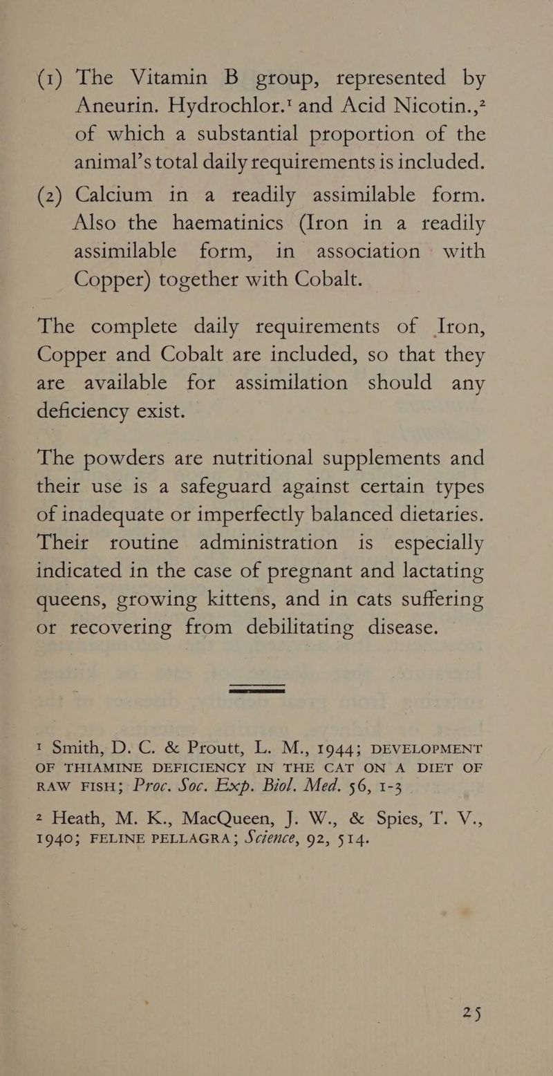 (1) The Vitamin B group, represented by Aneurin. Hydrochlor.' and Acid Nicotin.,? of which a substantial proportion of the animal’s total daily requirements is included. (2) Calcium in a readily assimilable form. Also the haematinics (Iron in a readily assimilable form, in association with Copper) together with Cobalt. The complete daily requirements of Iron, Copper and Cobalt are included, so that they are available for assimilation should any deficiency exist. The powders are nutritional supplements and their use is a safeguard against certain types of inadequate or imperfectly balanced dietaries. Their routine administration is especially indicated in the case of pregnant and lactating queens, growing kittens, and in cats suffering or recovering from debilitating disease. t Smith, D. C. & Proutt, L. M., 1944; DEVELOPMENT OF THIAMINE DEFICIENCY IN THE CAT ON A DIET OF RAW FIsH; Proc. Soc. Exp. Biol. Med. 56, 1-3 2 Heath, M. K., MacQueen, J. W., & Spies, T. V., 1940; FELINE PELLAGRA; Science, 92, 514. 2)