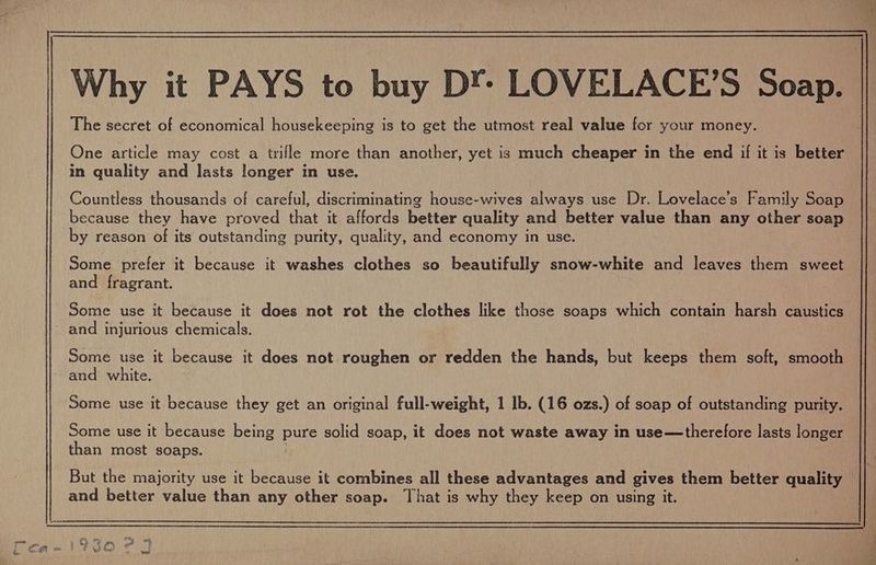 One article may cost a trifle more than another, yet is much cheaper in the end if it is better in quality and lasts longer in use. Countless thousands of careful, discriminating house-wives always use Dr. Lovelace’s Family Soap because they have proved that it affords better quality and better value than any other soap by reason of its outstanding purity, quality, and economy in use. Some prefer it because it washes clothes so beautifully snow-white and leaves them sweet and fragrant. Some use it because it does not rot the clothes like those soaps which contain harsh caustics and injurious chemicals. Some use it because it does not roughen or redden the hands, but keeps them soft, smooth and white. Some use it because they get an original full-weight, 1 Ib. (16 ozs.) of soap of outstanding purity. Some use it because being pure solid soap, it does not waste away in use—therefore lasts longer than most soaps. and better value than any other soap. That is why they keep on using it.