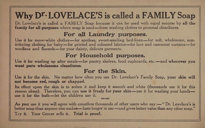 Why DY: LOVELACE’S is called a FAMILY Soap Dr. Lovelace’s is called a FAMILY Soap because it can be used with equal success by all the family fer all purposes where soap is used—from washing clothes to personal cleanliness. For all Laundry purposes. Use it for snow-white clothes—-for spotless, sweet-smelling bed-linen——for soft, wholesome, non- irritating clothing for baby—for printed and coloured fabrics—for lace and casement curtains— for woollens and flannels—for your dainty, delicate garments. For Household purposes. Use it for washing up after meals—for pantry shelves, food cupboards, etc. —and wherever you want pure wholesome cleanliness. For the Skin. Use it for the skin. No matter how often you use Dr. Lovelace’s Family Soap, your skin will not become red, rough or chapped. Its effect upon the skin is to soften it and keep it smooth and white (thousands use it for this reason alone). Therefore, you can use it freely for your skin—use it for washing your hands— use it for the bath—let the children use it. On Or As you use it you will agree with countless thousands of other users who say :—‘“‘ Dr. Lovelace’s is better soap than anyone else makes—lasts longer in use —and gives better value than any other soap.” Try it. Your Grocer sells it. Trial is proof.