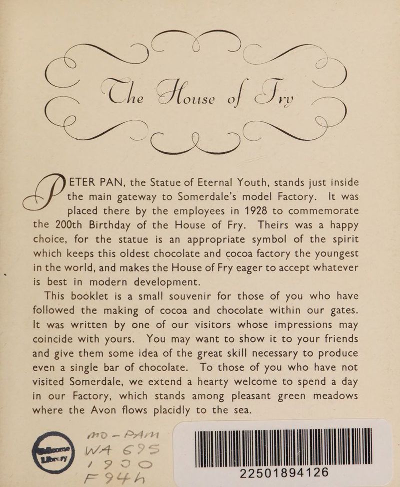 / x oe Spe fs aaa TAK : S 1e y OUSE a a5) cae 7 a Ce ig Soe tae tes eee ETER PAN, the Statue of Eternal Youth, stands just inside the main gateway to Somerdale’s model Factory. It was placed there by the employees in 1928 to commemorate the 200th Birthday of the House of Fry. Theirs was a happy choice, for the statue is an appropriate symbol of the spirit which keeps this oldest chocolate and cocoa factory the youngest in the world, and makes the House of Fry eager to accept whatever is best in modern development. This booklet is a small souvenir for those of you who have followed the making of cocoa and chocolate within our gates. It was written by one of our visitors whose impressions may coincide with yours. You may want to show it to your friends and give them some idea of the great skill necessary to produce even a single bar of chocolate. To those of you who have not visited Somerdale, we extend a hearty welcome to spend a day in our Factory, which stands among pleasant green meadows where the Avon flows placidly to the sea. “<I FOoO¢h 225018