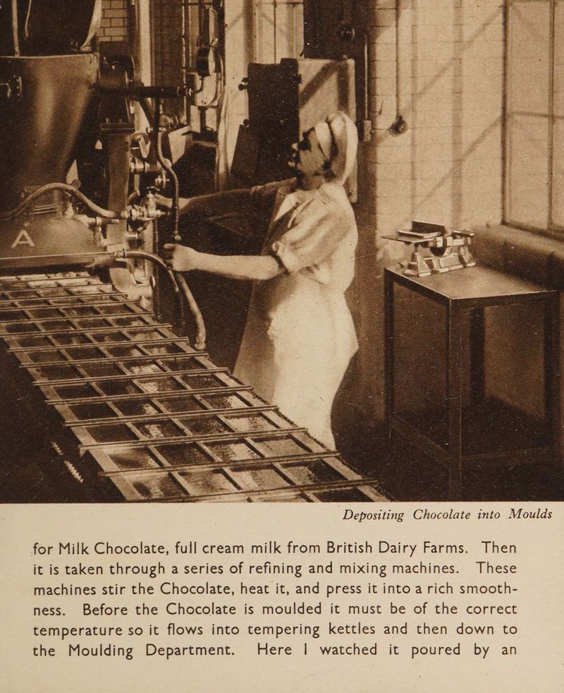 Depositing Chocolate into Moulds for Milk Chocolate, full cream milk from British Dairy Farms. Then it is taken through a series of refining and mixing machines. These machines stir the Chocolate, heat it, and press it into a rich smooth- ness. Before the Chocolate is moulded it must be of the correct temperature so it flows into tempering kettles and then down to the Moulding Department. Here | watched it poured by an