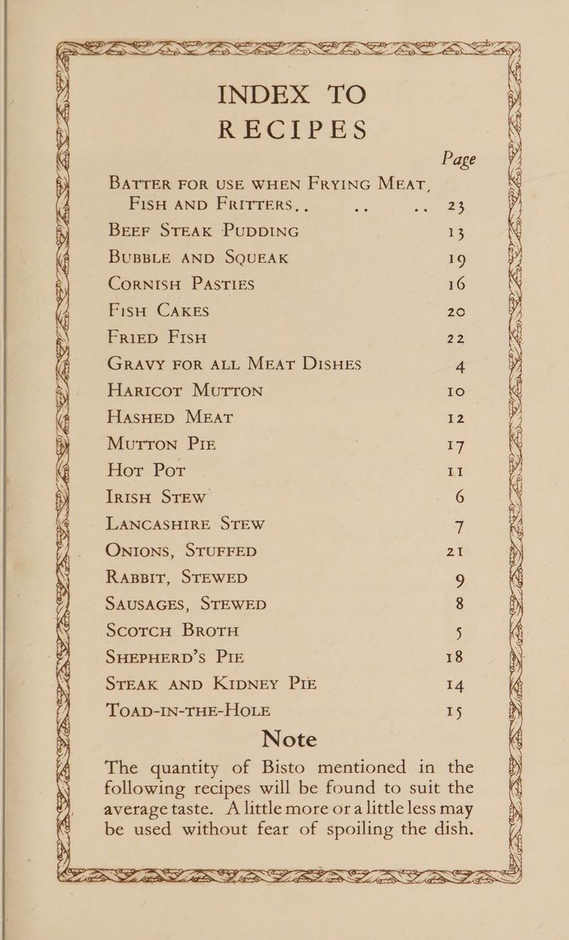 é INDEX TO \ ‘ RECIPES « Page i ; BATTER FOR USE WHEN FRYING MEAT, XM d FisH AND FRITTERS,. a wae: ‘ 5 BEEF STEAK PUDDING 13 ‘ i BUBBLE AND SQUEAK 19 y \ CorRNISH PASTIES 16 \ i Fish CAKES 20 f 5\ Friep Fisw 22 &amp; fg Gravy For ALL Meat Disues a ° Y Haricor Murron 10 4 4 HasHED MEAT 12 y ; Murron Pre ; a7 ( Hor Por II ‘ IrisH STEW 6 X ‘ LANCASHIRE STEW 7 } _ ONIONS, STUFFED a » \ Rassit, STEWED 9 ‘i 7; SAUSAGES, STEWED 8 R \ ScotcH BroTH 5 FA SHEPHERD'S PIE 18 iM X STEAK AND KIDNEY PIE 14 ( i TOAD-IN-THE-HOLE 15 ? x Note The quantity of Bisto mentioned in the following recipes will be found to suit the  average taste. A little more ora little less may be used without fear of spoiling the dish. Zi % Ss)