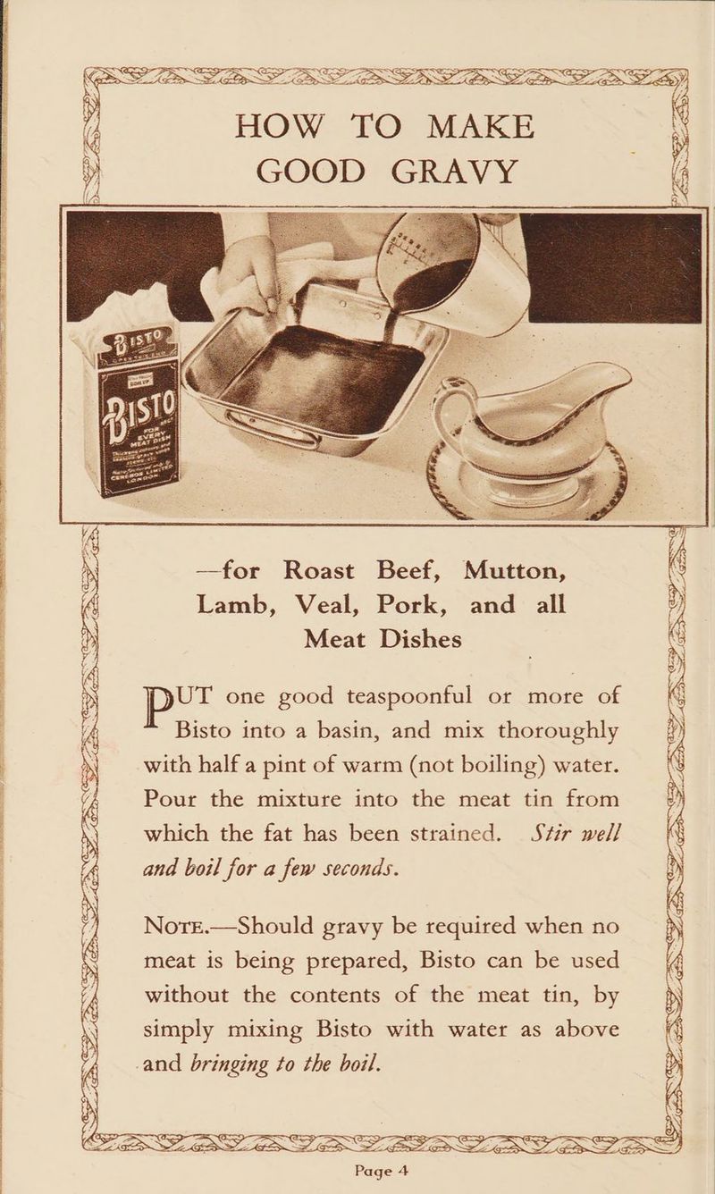 POE SEL e ae ee Os Vow OTe HOW TO MAKE GOOD GRAVY —for Roast Beef, Mutton, Lamb, Veal, Pork, and all Meat Dishes Bisto into a basin, and mix thoroughly with half a pint of warm (not boiling) water. Pour the mixture into the meat tin from which the fat has been strained. Stir well and boil for a few seconds. Nore.—Should gravy be required when no meat is being prepared, Bisto can be used without the contents of the meat tin, by simply mixing Bisto with water as above