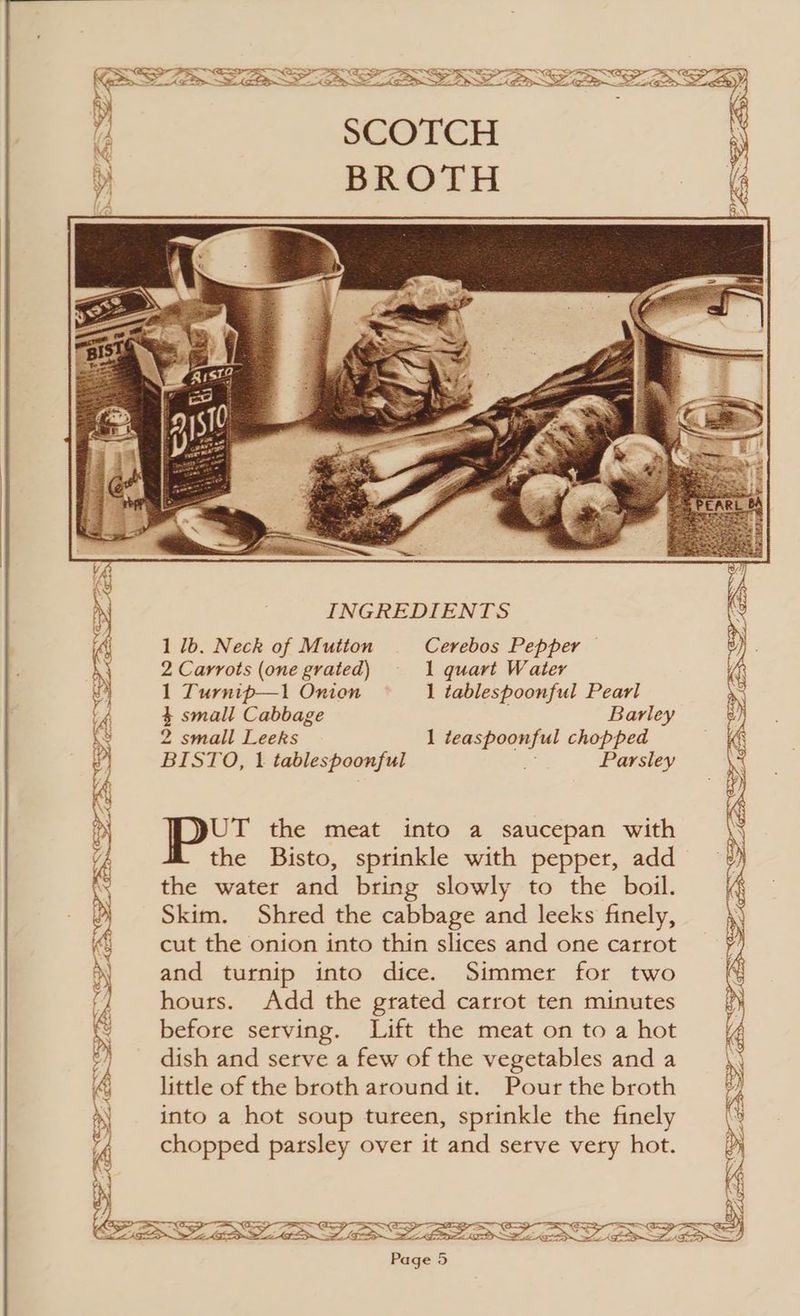 1 lb. Neck of Mutton Cerebos Pepper — 2 Carrots (one grated) — 1 quart Water 1 Turnip—1 Onion 1 tablespoonful Pearl 4 small Cabbage Barley 2 small Leeks 1 teaspoonful chopped BISTO, 1 tablespoonful x Parsley UT the meat into a saucepan with the Bisto, sprinkle with pepper, add the water and bring slowly to the boil. Skim. Shred the cabbage and leeks finely, cut the onion into thin slices and one carrot and turnip into dice. Simmer for two hours. Add the grated carrot ten minutes before serving. Lift the meat on to a hot dish and serve a few of the vegetables and a little of the broth around it. Pour the broth into a hot soup tureen, sprinkle the finely chopped parsley over it and serve very hot.