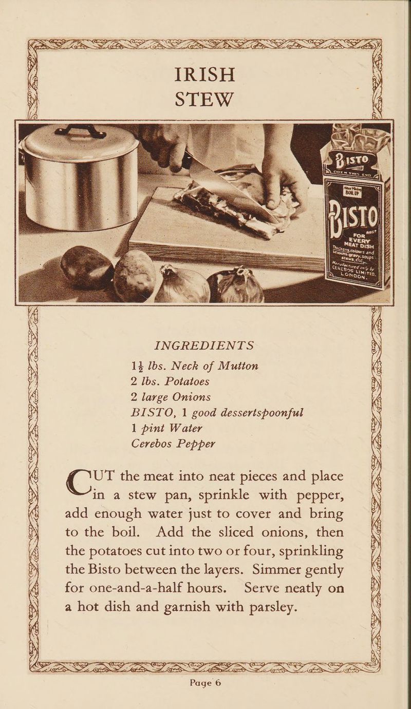 14 lbs. Neck of Mutton 2 lbs. Potatoes 2 large Onions BISTO, 1 good desserispoonful 1 pint Water Cerebos Pepper UT the meat into neat pieces and place in a stew pan, sprinkle with pepper, add enough water just to cover and bring to the boil. Add the sliced onions, then the potatoes cut into two or four, sprinkling the Bisto between the layers. Simmer gently for one-and-a-half hours. Serve neatly on a hot dish and garnish with parsley. Page 6 SS oS ES aS AL <p a, % I> ~ a - SS Z RSS PF Co pares