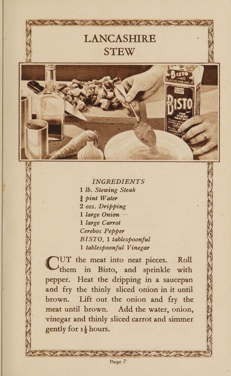 SN AEE SE RA Ey ALES Sf SENS, LANCASHIRE lg INGREDIENTS 1 1b. Stewing Steak = pint Water 2 ozs. Dripping _ 1 large Onion - _ 1 large Carrot Cerebos Pepper BISTO, 1 tablespoonful 1 tablespoonful Vinegar ie the meat into neat pieces. Roll them in Bisto, and sprinkle with pepper. Heat the dripping in a saucepan and fry the thinly sliced onion in it until brown. Lift out the onion and fry the meat until brown. Add the water, onion, vinegar and thinly sliced carrot and simmer gently for 14 hours. |