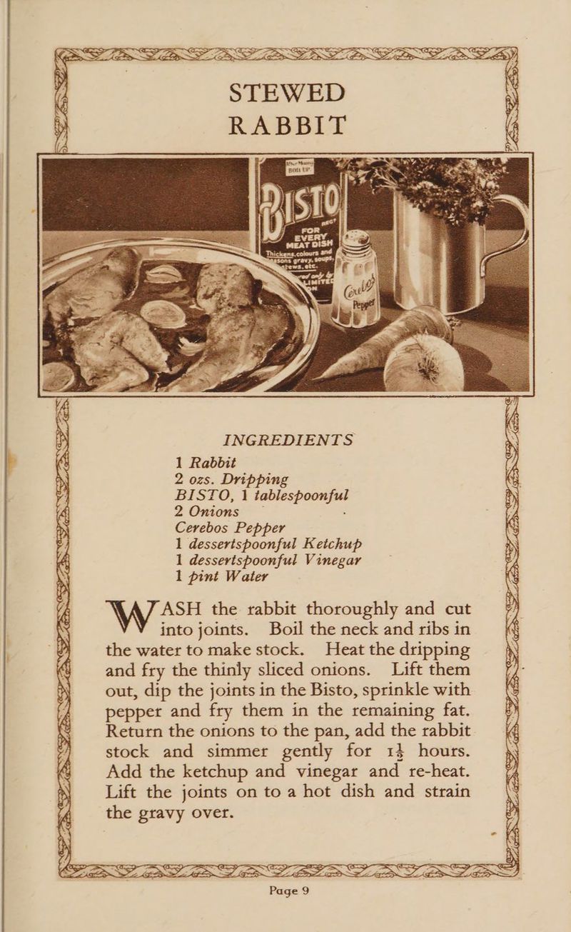 CPR = ae ~ re PD 7 PD —NERS? a - x f STEWED ) RABBIT INGREDIENTS 1 Rabbit 2 ozs. Dripping BISTO, 1 tablespoonful ASH the rabbit thoroughly and cut into joints. Boil the neck and ribs in the water to make stock. Heat the dripping and fry the thinly sliced onions. Lift them out, dip the joints in the Bisto, sprinkle with pepper and fry them in the remaining fat. Return the onions to the pan, add the rabbit stock and simmer gently for 14 hours. Add the ketchup and vinegar and re-heat. Lift the joints on to a hot dish and strain the gravy over.