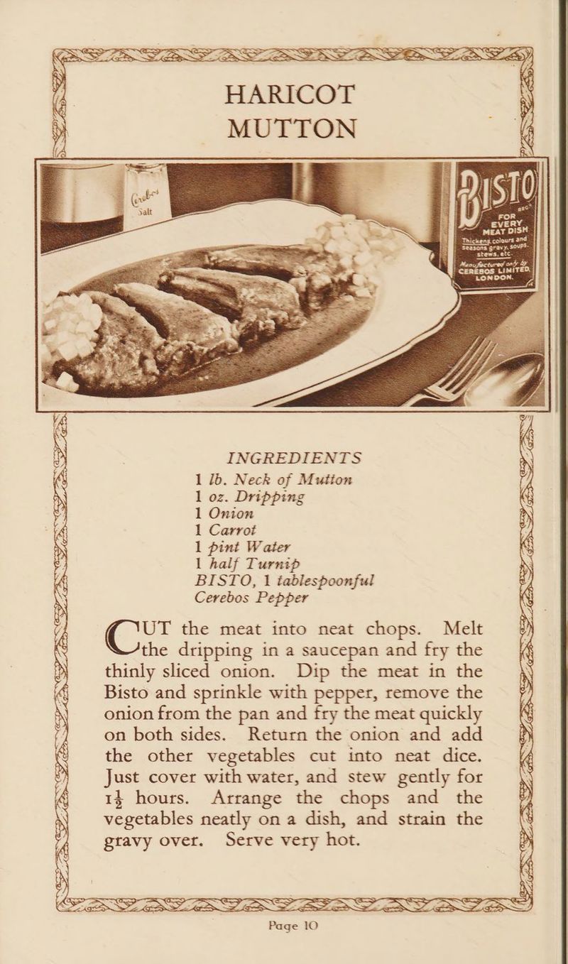 f FoR / every MEAT DISH | HE) Thickens colours and Seasons gravy. soups. stews, etc. } Meo tured cay oy } cenkoos LIMITED, i LONDON. i INGREDIENTS 1 1b. Neck of Mution 1 oz. Dripping Se Ce a ESS GSS 1 Onion 1 Carrot y : 1 pint Water i 1 half Turnip BISTO, 1 iablespoonful Cerebos Pepper Gey ee eo, UT the meat into neat chops. Melt the dripping in a saucepan and fry the thinly sliced onion. Dip the meat in the Bisto and sprinkle with pepper, remove the onion from the pan and fry the meat quickly on both sides. Return the onion and add the other vegetables cut into neat dice. Just cover with water, and stew gently for 14 hours. Arrange the chops and the vegetables neatly on a dish, and strain the gravy over. Serve very hot. a) >. GS i> | iN