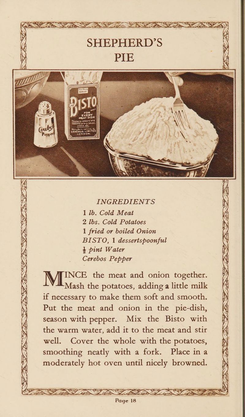~ Gee ap oy SG INCE the meat and onion together. Mash the potatoes, adding a little milk if necessary to make them soft and smooth. Put the meat and onion in the pie-dish, season with pepper. Mix the Bisto with the warm water, add it to the meat and stir well. Cover the whole with the potatoes, smoothing neatly with a fork. Place ina moderately hot oven until nicely browned. Swe CLES. Cry ~o, \ iN BSW VES SS ESTAS)