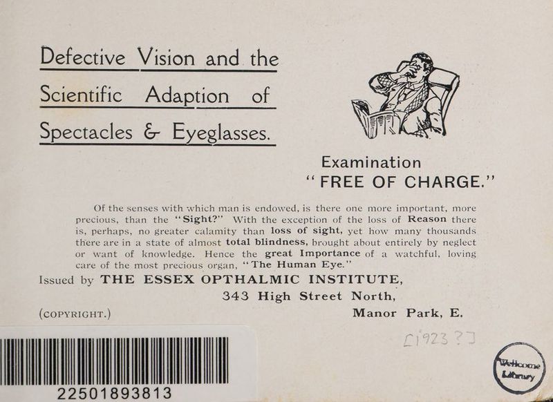 Defective Vision and the Scientific Adaption of Spectacles &amp; Eyeglasses. Examination ‘FREE OF CHARGE.”’ Of the senses with which man is endowed, is there one more important, more precious, than the ‘‘Sight?’’ With the exception of the loss of Reason there is, perhaps, no greater calamity than loss of sight, yet how many thousands there are in a state of almost total blindness, brought about entirely by neglect or want of knowledge. Hence the great Importance of a watchful, loving care of the most precious organ, ‘‘ The Human Eye.” Issued by THE ESSEX OPTHALMIC INSTITUTE, 343 High Street North, (COPYRIGHT.) Manor Park, E. 22501893813