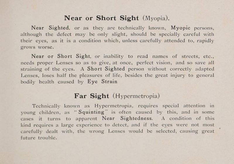 Near or Short Sight (Myopia). Near Sighted, or as they are technically known, Myopic persons, although the defect may be only slight, should be specially careful with their eyes, as it is a condition which, unless carefully attended to, rapidly grows worse. Near or Short Sight, or inability to read names of streets, etc., needs proper Lenses so as to give, at once, perfect vision, and so save all straining of the eyes. A Short Sighted person without correctly adapted Lenses, loses half the pleasures of life, besides the great injury to general bodily health caused by Eye Strain Far Sight (Hypermetropia) Technically known as Hypermetropia, requires special attention in young children, as “ Squinting” is often caused by this, and in some cases it turns to apparent Near Sightedness. A _ condition of this kind requires a large experience to detect, and if the eyes were not most carefully dealt with, the wrong Lenses would be selected, causing great future troubie.