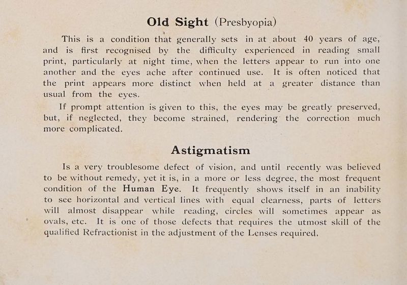 Old Sight (Presbyopia) This is a condition that generally sets in at about 40 years of age, and is first recognised by the difficulty experienced in reading small print, particularly at night time, when the letters appear to run into one another and the eyes ache after continued use. It is often noticed that the print appears more distinct when held at a greater distance than usual from the eyes. If prompt attention is given to this, the eyes may be greatly preserved, but, if neglected, they become strained, rendering the correction much more complicated. Astigmatism Is a very troublesome defect of vision, and until recently was believed to be without remedy, yet it is, in a more or less degree, the most frequent condition of the Human Eye. It frequently shows itself in an inability to see horizontal and vertical lines with equal clearness, parts of letters will almost disappear while reading, circles will sometimes appear as ovals, etc. It is one of those defects that requires the utmost skill of the qualified Refractionist in the adjustment of the Lenses required,