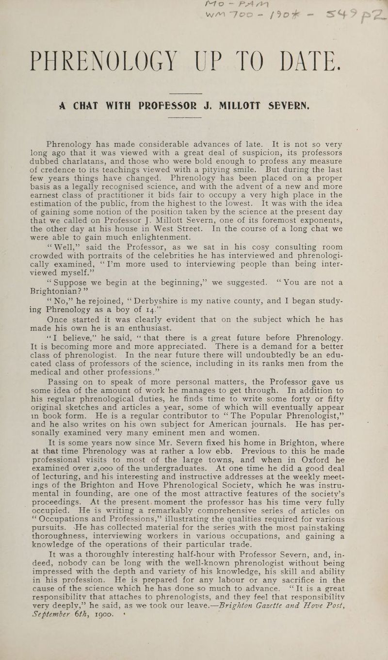PHRENOLOGY UP TO DATE. A CHAT WITH PROFESSOR J. MILLOTT SEVERN. Phrenology has made considerable advances of late. It is not so very long ago that it was viewed with a great deal of suspicion, its professors dubbed charlatans, and those who were bold enough to profess any measure of credence to its teachings viewed with a pitying smile. But during the last few years things have changed. Phrenology has been placed on a proper basis as a legally recognised science, and with the advent of a new and more earnest class of practitioner it bids fair to occupy a very high place in the estimation of the public, from the highest to the lowest. It was with the idea of gaining some notion of the position taken by the science at the present day that we called on Professor J. Millott Severn, one of its foremost exponents, the other day at his house in West Street. In the course of a long chat we were able to gain much enlightenment. “Well,” said the Professor, as we sat in his cosy consulting room crowded with portraits of the celebrities he has interviewed and phrenologi- cally examined, “I’m more used to interviewing people than being inter- viewed myself.” “‘Suppose we begin at the beginning,’ we suggested. ‘‘ You are not a Brightonian? ” “No,” he rejoined, ‘“‘ Derbyshire is my native county, and I began study- ing Phrenology as a boy of 14.” Once started it was clearly evident that on the subject which he has made his own he is an enthusiast. ‘“‘I believe,’’ he said, ‘‘ that there is a great future before Ee adloay. It is becoming more and more appreciated. There is a demand for a better class of phrenologist. In the near future there will undoubtedly be an edu- cated class of professors of the science, including in its ranks men from the medical and other professions.” Passing on to speak of more personal matters, the Professor gave us some idea of the amount of work he manages to get through. In addition to his regular phrenological duties, he finds time to write some forty or fifty original sketches and articles a year, some of which will eventually appear in book form. He is a regular contributor to “The Popular Phrenologist,” and he also writes on his own subject for American journals. He has per- sonally examined very many eminent men and women. It is some years now since Mr. Severn fixed his home in Brighton, where at that time Phrenology was at rather a low ebb. Previous to this he made professional visits to most of the large towns, and when in Oxford he examined over 2,000 of the undergraduates. At one time he did a good deal of lecturing, and his interesting and instructive addresses at the weekly meet- ings of the Brighton and Hove Phrenological Society, which he was instru- mental in founding, are one of the most attractive features of the society’s _ proceedings. At the present.moment the professor has his time very fully occupied. He is writing a remarkably comprehensive series of articles on ** Occupations and Professions,” illustrating the qualities required for various pursuits. -He has collected material for the series with the most painstaking thoroughness, interviewing workers in various occupations, and gaining a knowledge of the operations of their particular trade. It was a thoroughly interesting half-hour with Professor Severn, and, in- deed, nobody can be long with the well-known phrenologist without being impressed with the depth and variety of his knowledge, his skill and ability in his profession. He is prepared for any labour or any sacrifice in the cause of the science which he has done so much to advance. ‘“‘It is a great responsibility that attaches to phrenologists, and they feel that responsibility very deeply,” he said, as we took our leave.—Brighton Gazette and Hove Post, September 6th, 1900. *