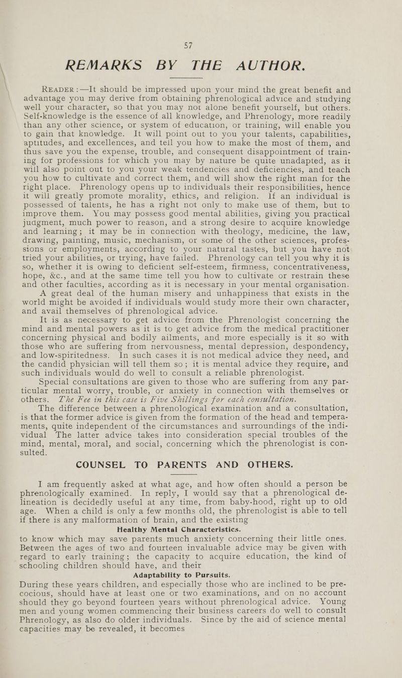 REMARKS BY THE AUTHOR. READER :—It should be impressed upon your mind the great benefit and advantage you may derive from obtaining phrenological advice and studying well your character, so that you may not alone benefit yourself, but others. Self-knowledge is the essence of all knowledge, and Phrenology, more readily than any other science, or system of education, or training, will enable you to gain that knowledge. It will point out to you your talents, capabilities, aptitudes, and excellences, and tell you how to make the most of them, and thus save you the expense, trouble, and consequent disappointment of train- ing for professions for which you may by nature be quite unadapted, as it will also point out to you your weak tendencies and deficiencies, and teach you how to cultivate and correct them, and will show the right man for the right place. Phrenology opens up to individuals their responsibilities, hence it will greatly promote morality, ethics, and religion. lf an individual is possessed of talents, he has a right not only to make use of them, but to improve them. You may possess good mental abilities, giving you practical judgment, much power to reason, and a strong desire to acquire knowledge and learning; it may be in connection with theology, medicine, the law, drawing, painting, music, mechanism, or some of the other sciences, profes- sions or employments, according to your natural tastes, but you have not tried your abilities, or trying, have failed. Phrenology can tell you why it is so, whether it is owing to deficient self-esteem, firmness, concentrativeness, hope, &c., and at the same time tell you how to cultivate or restrain these and other faculties, according as it is necessary in your mental organisation. A great deal of the human misery and unhappiness that exists in the world might be avoided if individuals would study more their own character, and avail themselves of phrenological advice. It is as necessary to get advice from the Phrenologist concerning the mind and mental powers as it is to get advice from the medical practitioner concerning physical and bodily ailments, and more especially is it so with those who are suffering from nervousness, mental depression, despondency, and low-spiritedness. In such cases it is not medical advice they need, and the candid physician will tell them so; it is mental advice they require, and such individuals would do well to consult a reliable phrenologist. Special consultations are given to those who are suffering from any par- ticular mental worry, trouble, or anxiety in connection with themselves or others. Zhe Fee in this case 1s Five Shillings for each consultation. The difference between a phrenological examination and a consultation, is that the former advice is given from the formation of the head and tempera- ments, quite independent of the circumstances and surroundings of the indi- vidual The latter advice takes into consideration special troubles of the mind, mental, moral, and social, concerning which the phrenologist is con- sulted. COUNSEL TO PARENTS AND OTHERS. I am frequently asked at what age, and how often should a person be phrenologically examined. In reply, I would say that a phrenological de- lineation is decidedly useful at any time, from baby-hood, right up to old age. When a child is only a few months old, the phrenologist is able to tell if there is any malformation of brain, and the existing Healthy Mental Characteristics. to know which may save parents much anxiety concerning their little ones. Between the ages of two and fourteen invaluable advice may be given with regard to early training; the capacity to acquire education, the kind of schooling children should have, and their Adaptability to Pursuits. During these years children, and especially those who are inclined to be pre- cocious, should have at least one or two examinations, and on no account should they go beyond fourteen years without phrenological advice. Young men and young women commencing their business careers do well to consult Phrenology, as also do older individuals. Since by the aid of science mental capacities may be revealed, it becomes