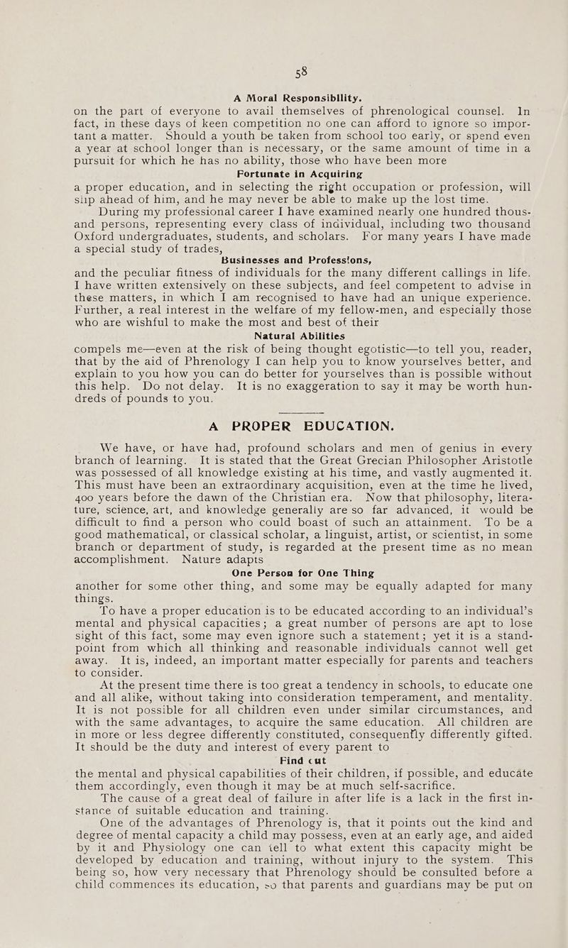 A Moral Responsibllity. on the part of everyone to avail themselves of phrenological counsel. In fact, in these days of keen competition no one can afford to ignore so impor- tant a matter. Should a youth be taken from school too early, or spend even a year at school longer than is necessary, or the same amount of time in a pursuit for which he has no ability, those who have been more Fortunate in Acquiring a proper education, and in selecting the right occupation or profession, will slip ahead of him, and he may never be able to make up the lost time. During my professional career I have examined nearly one hundred thous- and persons, representing every class of individual, including two thousand Oxford undergraduates, students, and scholars. lor many years I have made a special study of trades, Businesses and Professions, and the peculiar fitness of individuals for the many different callings in life. I have written extensively on these subjects, and feel competent to advise in these matters, in which I am recognised to have had an unique experience. Further, a real interest in the welfare of my fellow-men, and especially those who are wishful to make the most and best of their Natural Abilities compels me—even at the risk of being thought egotistic—to tell you, reader, that by the aid of Phrenology I can help you to know yourselves better, and explain to you how you can do better for yourselves than is possible without this help. Do not delay. It is no exaggeration to say it may be worth hun- dreds of pounds to you. A PROPER EDUCATION. We have, or have had, profound scholars and men of genius in every branch of learning. It is stated that the Great Grecian Philosopher Aristotle was possessed of all knowledge existing at his time, and vastly augmented it. This must have been an extraordinary acquisition, even at the time he lived, 400 years before the dawn of the Christian era. Now that philosophy, litera- ture, science, art, and knowledge generally are so far advanced, it would be difficult to find a person who could boast of such an attainment. To be a good mathematical, or classical scholar, a linguist, artist, or scientist, in some branch or department of study, is regarded at the present time as no mean accomplishment. Nature adapts One Persona for One Thing another for some other thing, and some may be equally adapted for many things. To have a proper education is to be educated according to an individual’s mental and physical capacities; a great number of persons are apt to lose sight of this fact, some may even ignore such a statement; yet it is a stand- point from which all thinking and reasonable individuals cannot well get away. It is, indeed, an important matter especially for parents and teachers to consider. At the present time there is too great a tendency in schools, to educate one and all alike, without taking into consideration temperament, and mentality. It is not possible for all children even under similar circumstances, and with the same advantages, to acquire the same education. All children are in more or less degree differently constituted, consequently differently gifted. It should be the duty and interest of every parent to Find cut the mental and physical capabilities of their children, if possible, and educate them accordingly, even though it may be at much self-sacrifice. The cause of a great deal of failure in after life is a lack in the first in- stance of suitable education and training. One of the advantages of Phrenology is, that it points out the kind and degree of mental capacity a child may possess, even at an early age, and aided by it and Physiology one can iell to what extent this capacity might be developed by education and training, without injury to the system. This being so, how very necessary that Phrenology should be consulted before a child commences its education, so that parents and guardians may be put on