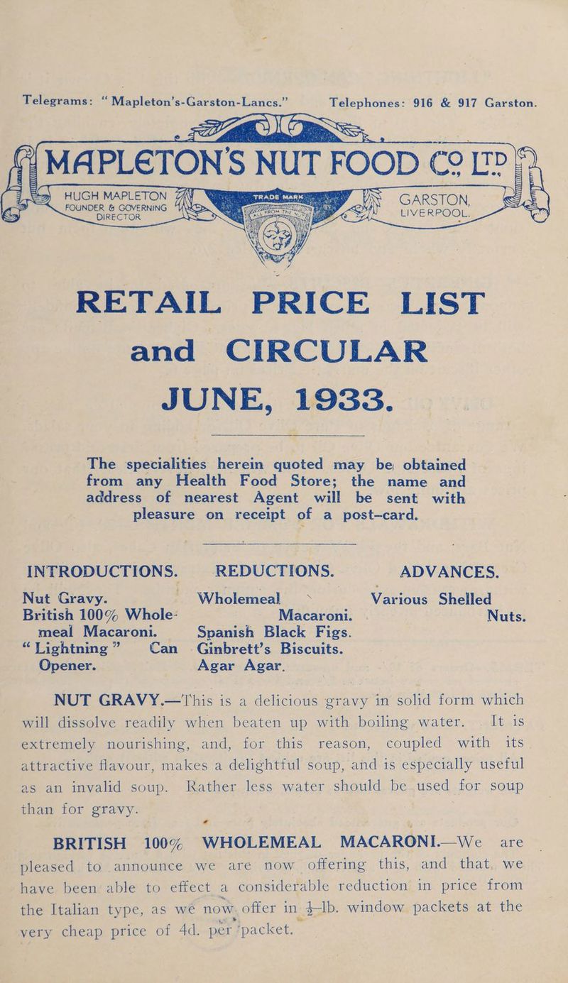 MAPLETON s inde FOOD (0 Ee oy CECH (itt ‘A fi EO Sa) HUGH MAPLETON GARSTON S FOUNDER & GoemNG LIVERPOOL: a” RETAIL PRICE LIST and CIRCULAR JUNE, 1933. _ The specialities herein quoted may be, obtained from any Health Food Store; the name and address of nearest Agent will be sent with pleasure on receipt of a post-—card. INTRODUCTIONS. REDUCTIONS. ADVANCES. Nut Gravy. ' Wholemeal + Various Shelled British 100% Whole- Macaroni. . Nuts. meal Macaroni. = Spanish Black Figs. “TLightning” Can Ginbrett’s Biscuits. Opener. Agar Agar. NUT GRAVY.—This is a delicious gravy in solid form which will dissolve readily when beaten up with boiling water. | It is 3 attractive flavour, makes a delightful soup, and is especially useful as.an itvalid soup. Rather,.less water should be used for soup than for gravy. - BRITISH 100% WHOLEMEAL MACARONI.—We are pleased to announce we are now offering this, and that, we have been: able to effect a considerable reduction in price from the Italian type, as we now. offer in $-lb. window packets at the very cheap price of 4d. per. ‘packet. |