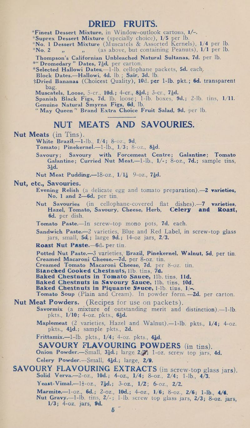 DRIED FRUITS. *Finest Dessert Mixture, in Window-outlook cartons, 1/-. *Suprex Dessert Mixture (specially choice), 1/5 per Ib. *No. 1 Dessert Mixture (Muscatels &amp; Assorted Kernels), A per Ib. *No. 2 “ re (as above, but containing Peanuts), 1/1 per Ib. Thompson’s Californian Unbleached Natural Sultanas, 7d. per |b. *“ Dromedary ” Dates, 73d. per carton. *Selected Hallowi Dates,—i-lb. cellophane packets, 5d. each, Block Dates.—Hallowi, 4d. lb.; Sair, 3d. lb. +Dried Bananas (Choicest Quality), 10d. per 1-lb. pkt.; 6d. transparent bag. reas tle Loose, 5-cr., 10d.; 4-cr:, 84d.; 3-cr,, 74d. Spanish Black Figs, 7d. lb. loose; 1-lb. boxes, 9d.; 2-lb. tins, 1/11. Genuine Natural Smyrna Figs, 6d. lb. “May Queen” Brand Extra Choice Fruit Salad, 9d. per Ib. NUT MEATS AND SAVOURIES. oe Meats (in Tins). White Brazil—i-lb., 1/4; 8-0z., 9d. Tomato; Paicleernel. —l-lb., 1/3; 8-0z., 83d. Savoury; Savoury with Forcemeat Centre; Galantine; Tomato Galantine; Curried Nut Meat.—1-lb., 1/-; 8-oz., 7d.; sample tins, ares Nut Meat Pudding.—18-oz., 1/13 9-oz., 73d. Nut, etc., Savouries. | Evening Relish (a delicate egg and tomato preparation).—2 varieties, No. 1 and 2—6d. per tin. Nut Savouries (in cellophane- revered flat dishes).—7 varieties, Hazel, Tomato, Savoury, Cheese, Herb, Celery and _ Roast, 6d. per dish. Tomato Paste.—In screw-top mono pots, 7d. each. Sandwich Paste.—2 varieties, Blue and Red Label, in screw-top glass jars, small, 5d.; large 9d.; 14-oz jars, 2/3. Roast Nut Paste.—6d. per tin. Potted Nut Paste.—3 varieties, Brazil, Pinekernel, Walnut, 5d. per tin. Creamed Macaroni Cheese.—7d. per 8-0z. tin. Creamed Tomato Macaroni Cheese, 7d. per &amp;-oz. tin. Bianched Cooked Chestnuts, ilb. tins, 7d. Baked Chestnuts in Tomatec Sauce, 1b. tins, 11d, Baked Chestnuts in Savoury Sauce, ilb. tins, 10d. Baked Chestnuts in Piquante Ssuce, 1-lb. tins, I/~ Tomato Soup (Plain and Cream). In powder form.—2d. per carton. Nut Meat Powders. (Recipes for use on packets). Savormix (a mixture of outstanding merit and distinction).—1- ie pkts., 1/10; 4-oz. pkts., 64d. Maplemeat (2 varieties, Hazel and Walnut).—1-lb. pkts., 1/4; 4-o0z. pkts., 44d.; sample pkts., 2d. Frittamix.—l-lb. pkts., 1/4; 4-oz. pkts., 43d. SAVOURY FLAVOURING POWDERS (in tins). Onion Powder.—Small, 33d.; large 24% 1-oz. screw top jars, 4d. Celery Powder.—Small, 43d.; large, 2/9. SAVOURY FLAVOURING EXTRACTS (in screw-top glass aie Solid Verva.—2-o0z., 10d.; 4-oz., 1/4; 8-o0z., 2/4; 1-lb., 4/3. Yeast- Vimal.—14-0z., 74d.; Pee 1/2: 6-0z,, 2/2. Marmite.—1l-oz., 6d.; 2-0z., 10d.; 4-0z., 1/6; 8-0z., 2/6; 1-1b., 4/6. Nut Gravy.—1-lb. tins, 2/-; 1-lb. screw. top glass jars, 2/3; 8-0z, jars, 1/3; 4-oz, jars, 9d. - :