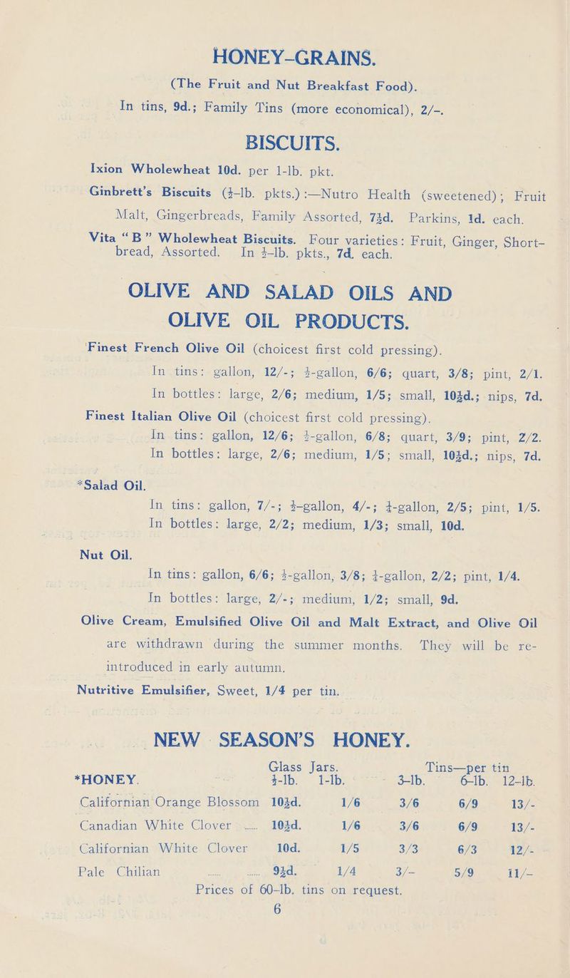 HONEY-GRAINS. (The Fruit and Nut Breakfast Food). In tins, 9d.; Family Tins (more economical), 2/-. BISCUITS. Ixion Wholewheat 10d. per 1-Ib. pkt. Ginbrett’s Biscuits (4-lb. pkts.):—Nutro Health (sweetened); Fruit Malt, Gingerbreads, Family Assorted, 73d. Parkins, 1d. each. Vita “B” Wholewheat Biscuits. Four varieties: Fruit, Ginger, Short- bread, Assorted. In 4-Ib. pkts., 7d. each. OLIVE AND SALAD OILS AND OLIVE OIL PRODUCTS. Finest French Olive Oil (choicest first cold pressing). In tins: gallon, 12/-; 4-gallon, 6/6; quart, 3/8; pint, 2/1. In bottles: large, 2/6; medium, 1/5; small, 103d.; nips, 7d. Finest Italian Olive Oil (choicest first cold pressing). In tins: gallon, 12/6; 4-gallon, 6/8; quart, 3/9; pint, 2/2. In bottles: large, 2/6; medium, 1/5; small, 103d.; nips, 7d. *Salad Oil. In tins: gallon, 7/-; $-gallon, 4/-; 4-gallon, 2/5; pint, 1/5. In bottles: large, 2/2; medium, 1/3; small, 10d. Nut Oil. In tins: gallon, 6/6; 4-gallon, 3/8; t-gallon, 2/2; pint, 1/4. | In bottles: large, 2/-; medium, 1/2; small, 9d. Olive Gia Emulsified Olive Oil and Malt Extract, and Olive Oil are withdrawn during the summer months. They will be re- | introduced in early autumn. Nutritive PE mudlaier, Sweet, 1/4 per tin. _ NEW SEASON’S HONEY. Glass Jars. Tins—per tin *HONEY. Bis $-Ib. 1-Ib. «=~ - 3lb. ~ 6-Ib. 12-ib. Californian Orange Blossom 10éd. 1/6 3 3/6 6/9 13/- Tenner me White Clover © ...... 103d. 1/6 3/6 6/9 13/- Californian White Clover 10d. 1/5 3/8 6/3 12/. Pale: tchien: So = we ee 92d... (1/4 3/- 5/9 11/- Prices of 60-lb. tins on request.