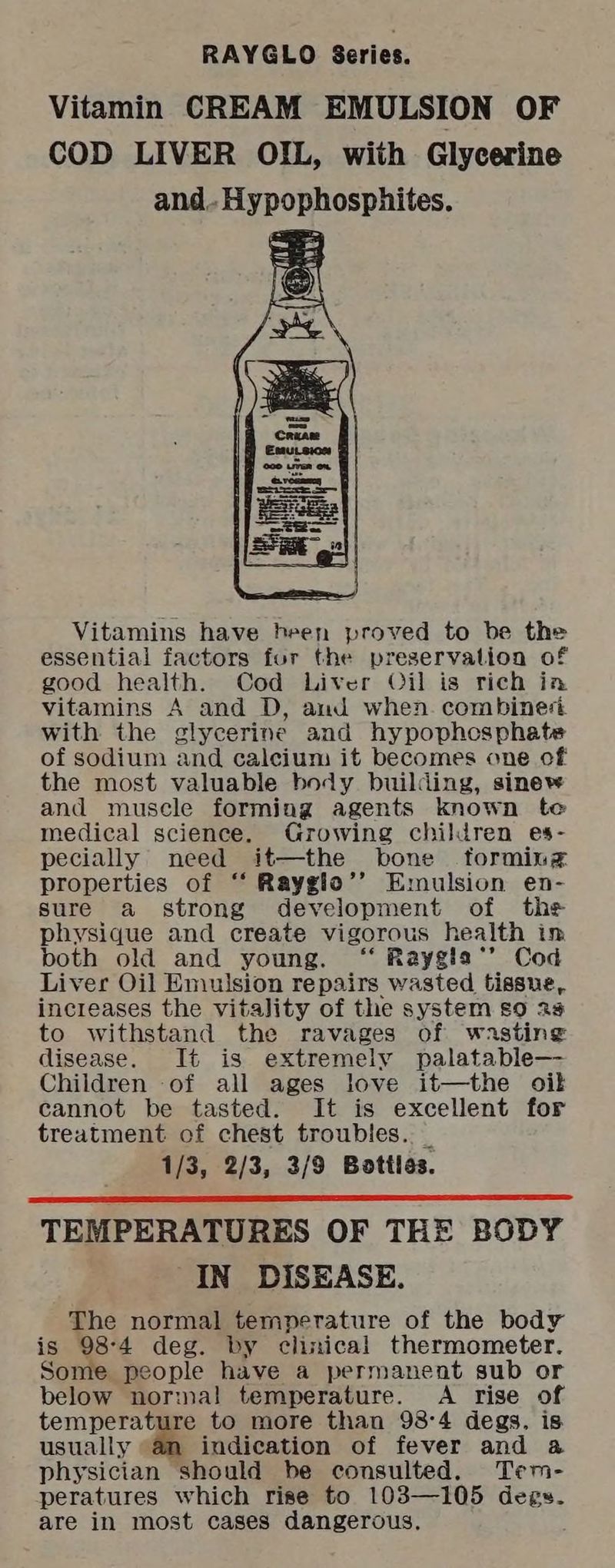 RAYGLO Series. Vitamin CREAM EMULSION OF COD LIVER OIL, with Glycerine and.. Hypophosphites. Vitamins have heen proved to be the essential factors for the preservation of good health. Cod Liver Oil is rich in vitamins A and D, and when. combined with the glycerine and hypophcsphate of sodium and calcium it becomes one cf the most valuable body building, sinew and muscle forming agents known te medical science. Growing children es- pecially need it—the bone forming properties of ‘‘ Rayglo’’ Emulsion en- sure a strong development of the physique and create vigorous health in both old and young. ‘“ Raygia*’ Cod Liver Oil Emulsion repairs wasted tissue, increases the vitality of the system so 25 to withstand the ravages of wasting disease. It is extremely palatable— Children of all ages love it—the oil cannot be tasted. It is excellent for treatment of chest troubles. 1/3, 2/3, 3/9 Bottles. TEMPERATURES OF THE BODY IN DISEASE. The normal temperature of the body is 98-4 deg. by clinical thermometer. Some people have a permanent sub or below normal temperature. A rise of temperature to more than 98°4 degs. is. usually “an indication of fever and a physician should be consulted. Tem- peratures which rise to 103—105 dees. are in most cases dangerous.