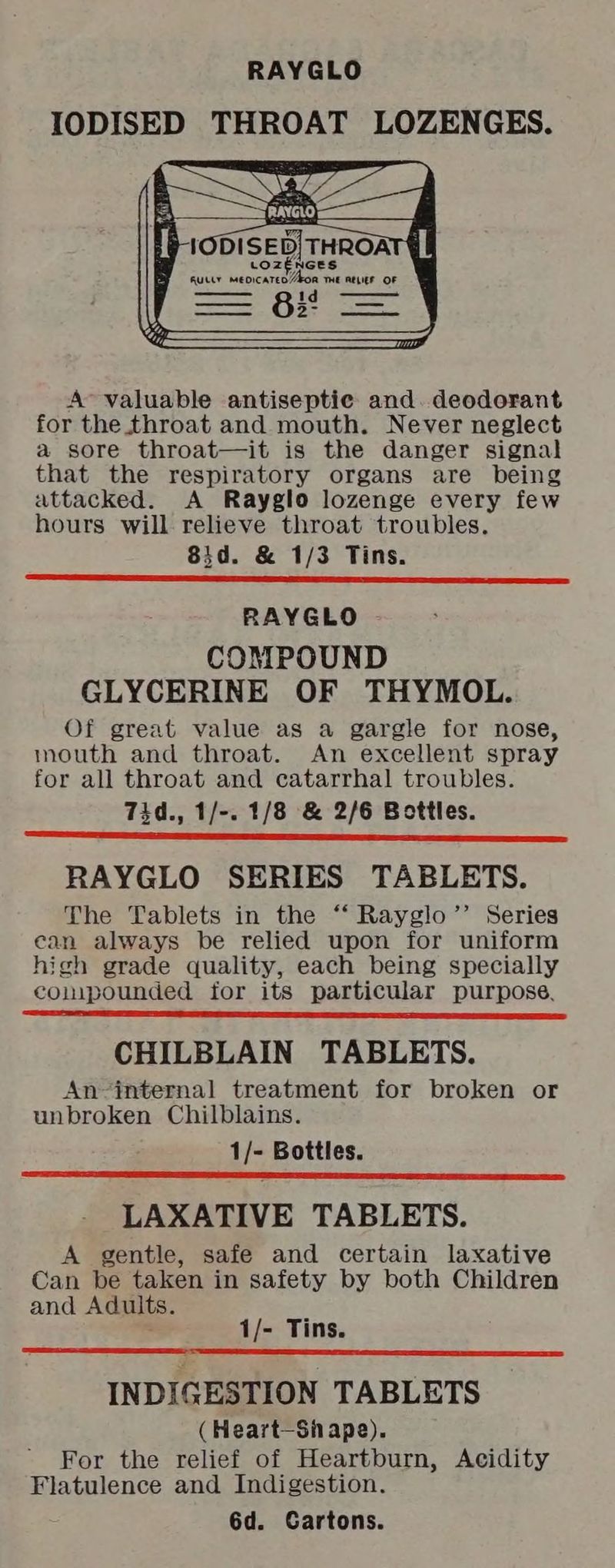 IODISED THROAT LOZENGES. LOZENGES Rutty meoicateo Akon THE RELIEF OF 2- ——— A’ valuable antiseptic and. deodorant for the throat and mouth. Never neglect a sore throat—it is the danger signal that the respiratory organs are being attacked. A Rayglo lozenge every few hours will relieve throat troubles. 83d. & 1/3 Tins. RAYGLO COMPOUND GLYCERINE OF THYMOL. Of great value as a gargle for nose, mouth and throat. An excellent spray for all throat and catarrhal troubles. Tid., 1/-. 1/8 & 2/6 Bottles. RAYGLO SERIES TABLETS. The Tablets in the ‘‘ Rayglo’’ Series ean always be relied upon for uniform high grade quality, each being specially compounded for its particular purpose, CHILBLAIN TABLETS. An-internal treatment for broken or unbroken Chilblains. 1/- Bottles. LAXATIVE TABLETS. A gentle, safe and certain laxative Can be taken in safety by both Children and Adults. 1/- Tins. INDIGESTION TABLETS (Heart-Sh ape). For the relief of Heartburn, Acidity Flatulence and Indigestion. 6d. Cartons.