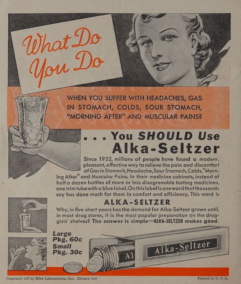 WHEN YOU SUFFER WITH HEADACHES, GAS IN STOMACH, COLDS, SOUR STOMACH, “MORNING AFTER” AND MUSCULAR PAINS? .. » You SHOULD Use Alka-Seltzer Since 1932, millions of people have found a modern, pleasant, effective way to relieve the pain and discomfort of Gas in Stomach, Headache, Sour Stomach, Colds, “Morn- ing After’ and Muscular Pains. In their medicine cabinets, instead of half a dozen bottles of more or less disagreeable tasting medicines, one irim tubewith a blue label. On this labelis oneword thatthousands say has done much for them in comfort and efficiency. This word is ALKA-SELTZER Why, in five short years has the demand for Alka-Seltzer grown until, in most drug stores, it is the most popular preparation on the drug- gists’ shelves? The answer is simple—ALKA-SELTZER makes good. Large Pkg. 60c Smail Pkg. 30c Copyright 1987 by Miles Laboratories, Inc.. Elkhart, Ind Printed in U.S. A,
