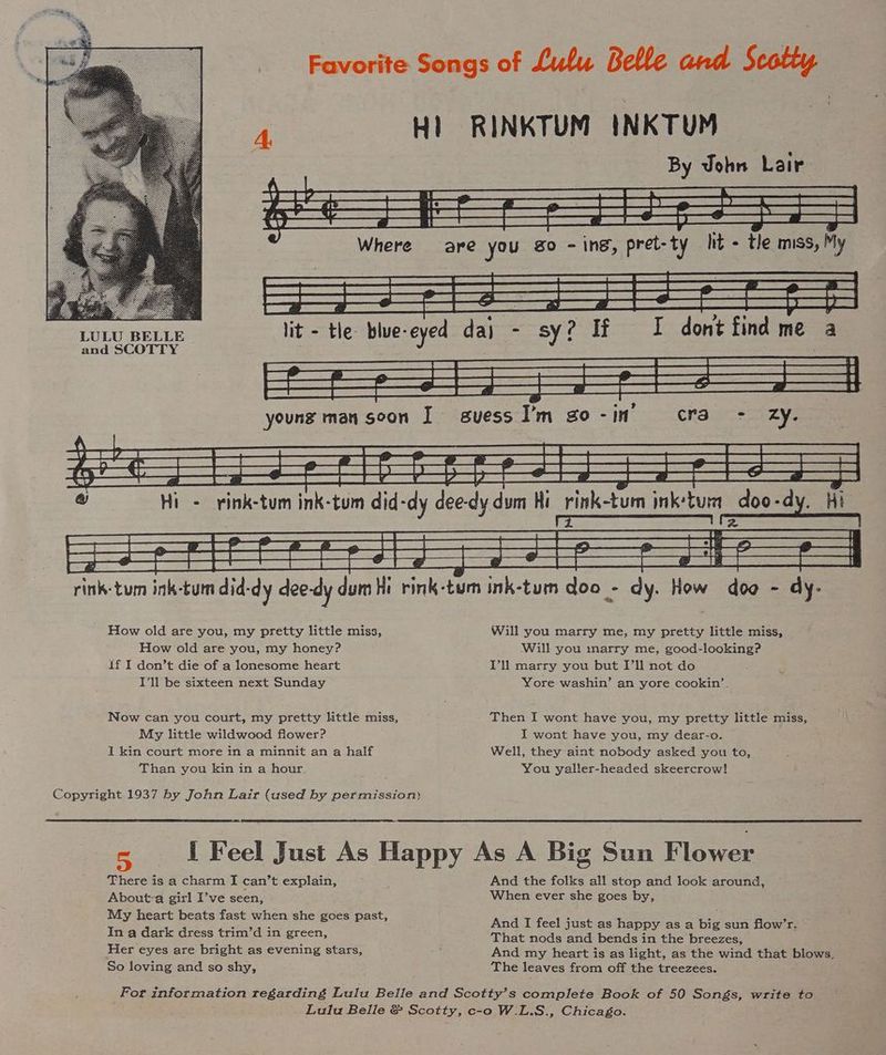 Favorite Songs of Lulu Belle and Scotty 4 Hl RINKTUM INKTUM By John Lair LULU BELLE lit - tle: blue-eyed da} Sy 2 If i dont find me and SCOTTY oy «. rink-tum ink-tun did-dy dee-dy dum Hi rink-tum ink-tum doo - dy. How dog - dy- How old are you, my pretty little miss, Will you marry me, my pretty little miss, How old are you, my honey? Will you inarry me, good-looking? If I don’t die of a lonesome heart Vl marry you but I’ll not do I'll be sixteen next Sunday Yore washin’ an yore cookin’. Now can you court, my pretty little miss, Then I wont have you, my pretty little miss, My little wildwood flower? I wont have you, my dear-o. I kin court more in a minnit an a half Well, they aint nobody asked you to, Than you kin in a hour. You yaller-headed skeercrow! Copyright 1937 by John Lair (used by permission) I Feel Just As Happy As A Big Sun Flower There is a charm I can’t explain, ; And the folks all stop and look around, About-a girl I’ve seen, When ever she goes by, My heart beats fast when she goes past, In a dark dress trim’d in green, That nods and bends in the breezes, Her eyes are bright as evening stars, And my heart is as light, as the wind that blows, So loving and so shy, The leaves from off the treezees. And I feel just as happy as a big sun flow’r. For information regarding Lulu Belle and Scotty’s complete Book of 50 Songs, write to Lulu Belle &amp; Scotty, c-o W.L.S., Chicago.
