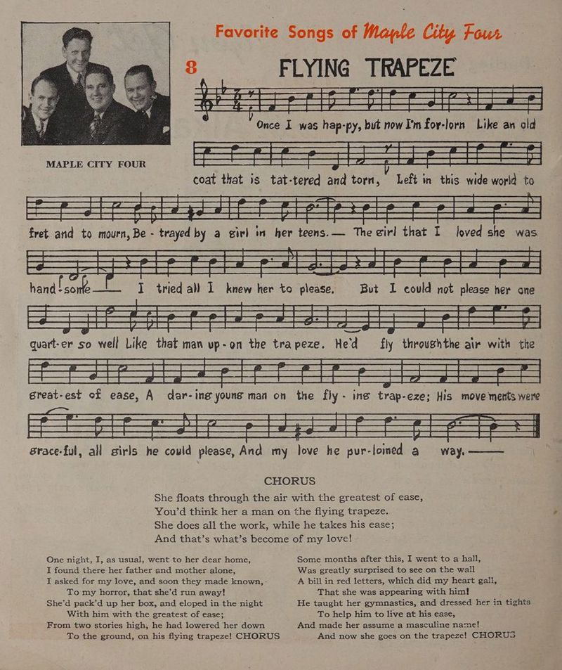 Favorite Songs of Maple City Four 8 FLYING TRAPEZE ly ESS bf See Se ees DSSS. &amp; Sea Rae 13 De ET ES SL oe eed ee ae (SS SW es Ca 2 SSR ES SS | Ee ee ee ee ey Be ee SS a quart-er s So well Like that man vp-on the trapeze. He'd fly throushthe air with the She floats through the air with the greatest of ease, You’d think her a man on the flying trapeze. She does all the work, while he takes his ease; And that’s what’s become of my love! One night, I, as usual, went to her dear home, Some months after this, I went to a hall, I found there her father and mother alone, Was greatly surprised to see on the wall I asked for my love, and soon they made known, A bill in red letters, which did my heart gall, To my horror, that she’d run away! That she was appearing with him! She’d pack’d up her box, and eloped in the night He taught her gymnastics, and dressed her in tights With him with the greatest of ease; To help him to live at his ease, From two stories high, he had lowered her down And made her assume a masculine name! To the ground, on his flying trapeze! CHORUS And now she goes on the trapeze! CHORUS