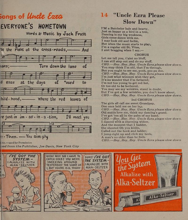 songs of Uncle Ezra EVERYONE'S HOMETOWN Words &amp; Music by Jack Frost —_—_—_———_ ee ee eae See? SRA BER BET TES Cee EH a Tae | Beet SSE A S| GR CO ee eee | | iS (A pe | SS SE EST COE) BG RS | » - Town. — You sim-ply “ne,—used by Permission jaed from the Publisher, Joe Davis, New York City (GOSH! WHY DID | HAVE To |CATCH COLD? YOU WERE SNEEZING AROUND Tre Gor THE 14 “Uncle Ezra Please Slow Down” I’M a Batchelor hale and hearty, Just as happy as a bird in a tree, Dancing is my big weakness, Girls come dance with me. I may look old and feeble, But when the music starts to play, I’m a regular old St. Vitas, I aint bragging when I say,— CHORUS Let me tell you, t’aint no bluff, I can still step out and do my stuff. CHO.—Hey, Hey, Hey. Uncle Ezra please slow down. You may think I’m old, that I’m through, But you ought to see me, pooh, poo pa doo. CHO.—Hey, Hey, Hey. Uncle Ezra please slow down. I’m just what wimmen wish they got, It’s no wonder that I’m fathered; I’m not too young to get red hot, Or too old to be bothered. You may see my wrinkles, stand in doubt, But I’ve got a few wrinkles, you don’t know about, CHO.—Hey, Hey, Hey. Uncle Ezra please slow down, 2nd CHORUS The girls all call me sweet Grandpap, One once held me on her lap. CHO.—Hey, Hey, Hey. Uncle Ezra please slow down. Old maids love me, think my dancing’s grand. I’ve got ’em allin the palm of my hand. CHO.—Hey, Hey, Hey. Uncle Ezra please slow down. I danced with a charming widow, And the moment that I hadder, She shouted Oh you kiddo, Called out the hook and ladder; I jump right up and click my heels, A man’s no older than he feels. CHO.—Hey, Hey, Hey. Uncle Ezra please slow down RE 0.K. TODAY Alkalize with Alka-Seltzer