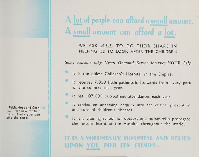 “Faith, Hope and Char- ity.’’ We have the first two. Only you can give the third. A lot of people can afford a small amount. A small amount can atford a lot. WE ASK ALL TO DO THEIR SHARE IN HELPING US TO LOOK AFTER THE CHILDREN Some reasons why Great Ormond Street deserves YOUR help “It is the oldest Children’s Hospital in the Empire. “It receives 7,000 little patients in its wards from every part of the country each year. © It has 107,000 out-patient attendances each year. It carries on unceasing enquiry into the causes, prevention and cure of children’s diseases. % it is a training school for doctors and nurses who propagate the lessons learnt at the Hospital throughout the world. iT iS A VOLUNTARY HOSPITAL AND RELIES UPON YOU FOR ITS FUNDS.