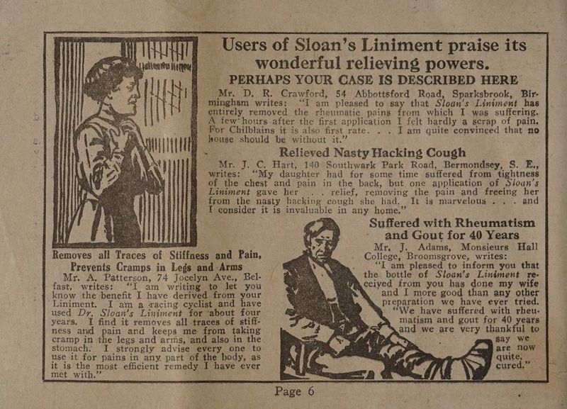 coe Remaven’ ‘all Traces of Sti a wonderful relieving powers. PERHAPS YOUR CASE IS DESCRIBED HERE ‘mingham writes: “I am pleased to say that Sloan’s Liniment has entirely removed the rhetmatie pains from which I was suffering. few hours after the! first application I felt hardly a scrap of pain, . lL am quite convinced that no house should be without it.” Mr. J. C. Hart, 140 Southwark Park Road, Bermondsey, S. E., writes: “My daughter had for some time suffered from tightness of the chest and pain in the back, but. one application of Sloan’s Liniment gave her . . relief, removing the pain and freeing her from the nasty hacking cough she had, It is marvelous... . and I consider it is invaluable in any home.” pos Suffered with Rheumatism - and Gout for 40 Years Mr, J. Adams, Monsieurs Hall College, Broomsgrove, writes: “IT am pleased to inform you that the: bottle of Sloan’s Liniment re- fast, writes: “I am writing to let you know the benefit I have derived. from your ‘Liniment. I am a racing cyclist and have used Dr, Sloan’s Liniment for ‘about four years. I find it removes all traces of stiff- ness and pain and keeps me from taking cramp in the legs and arms, and also in the stomach. I strongly advise every one to use it for pains in any, part of the body, as it is the most efficient remedy I have ever | met with.” SEO ceiyed from you has done my wife and I more good than any other preparation we have eyer tried. > We have suffered with rheu- matism and gout for 40 years and we are very thankful to rea say we