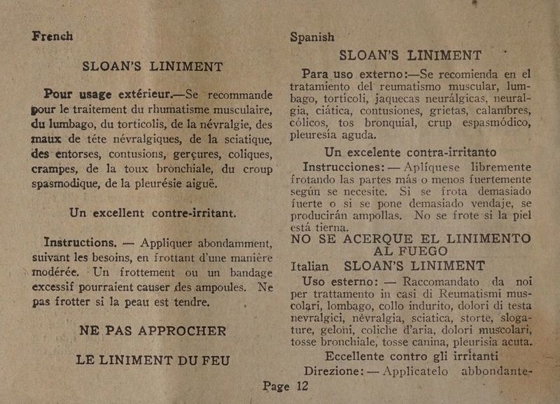 French SLOAN’S LINIMENT Pour usage extéricuy eam “recommande pour le traitement du rhumatisme musculaire, du lumbago, du torticolis, de la névralgie, des maux de téte névralgiques, de la sciatique, des entorses, contusions, gereures, coliques, spasmodique, de la pleurésie aigué. Un excellent contre-irritant. Instructions. — Appliquer abondamment, suivant les besoins, en frottant d’une maniére » modérée. ‘Un frottement ou un bandage _excessif pourraient causer des ampoules. Ne pas frotter si la peau est tendre. i NE PAS APPROCHER LE LINIMENT DU FEU Spanish 3 SLOAN’S LINIMENT ~~ Para uso externo:—Se recomienda en el tratamiento del’ reumatismo muscular, lum- — bago, torticoli, jaquecas neuralgicas, neural- gia, ciatica, contusiones, grietas, calantbres, colicos, tos bronquial, crup espasmddico, pleuresia aguda. Un excelente contra-irritanto _. Instrucciones: — Apliquese libremente frotando las partes mas o menos fuertemente seglin se necesite. Si se frota demasiado fuerte o si se pone demasiado vendaje, se produciran ampollas. No se frote si la piel esta tierna. NO SE ACERQUE EL LINIMENTO AL FUEGO Italian SLOAN’S LINIMENT ‘Uso esterno: — Raccomandato da _ noi per trattamento in casi di Reumatismi mus- colari, lombago, collo indurito, dolori di testa nevralgici, névralgia, sciatica, storte, sloga- Eccellente contro gli irritanti Direzione: — Applicatelo abbondante-