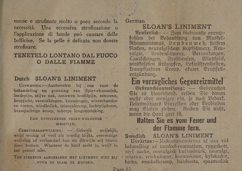 eee mente e strofinate molto o poco secondo la necessita. Una eccessiva strofinazione o l'applicazione di bende pud causare delle Se la pelle é delicata non dovete strofinare. O DALLE FIAMME Dutch SLOAN’S LINIMENT Uirwenpicg:—Aanbevolen bij ons voor de lendepijn, stijve nek, zenuwen hoofdpijn, zenuwen, heupjicht, verstuikingen, kneuzingen, winterhanden en voeten, windkoliek, spierenkramp, luchtpijphoest, krampachtige kroep, scherpe longontsteking. EEN UITSTEKENDE TEGEN-WERKENDE ~ MEDICIJN, 22 480 GEBRUIKSAANWIJZING: — _ Gebruik , VUUR OF VLAM TE HOUDEN, a German Sar SLOAN’S LINIMENT Nenferlih: — Zum Gebrauche anemp- foblen bet Behandlung bon Mustel- Jiheumatismus, Lendenweh, fteifem. Nacen, neuralgifchemt Kopfidmerg, Yteuz. ralgie, Lendenjchmerg, Berrenfungen, ° Huetidhungen, Wrottbeulen, Windfolik, musfulojen Krampfen, Luftrohrenbhujten, frampfhaftem Croup, afuter Bruftfell- entgundung. Ein vorzugliches Gegenreizmitte! Gebraudanweifung: — Gebraucen Gie e8 hinretchend, reiben Ste davon mehr oder tweniger ein, je nach Bedarf. Uebermagiges Cinreiben oder Verbinden ‘mag Blajen zichen. Meiben Cie midgt, . toern Die Haut gart iff. Halten Sie es vom Feuer und - . der Flamme fern. Swedish SLOAN’S LINIMENT Utvirtes:—Rekommenderas af oss. vid behandling af muskel-reumatism, ryggskott, styf nacke, neuralgisk huivudvark, neuralg1, sciatica, vrickningar, kontusioner, kylskador, hicka, muskelkramp, halshosta, spasmodisk