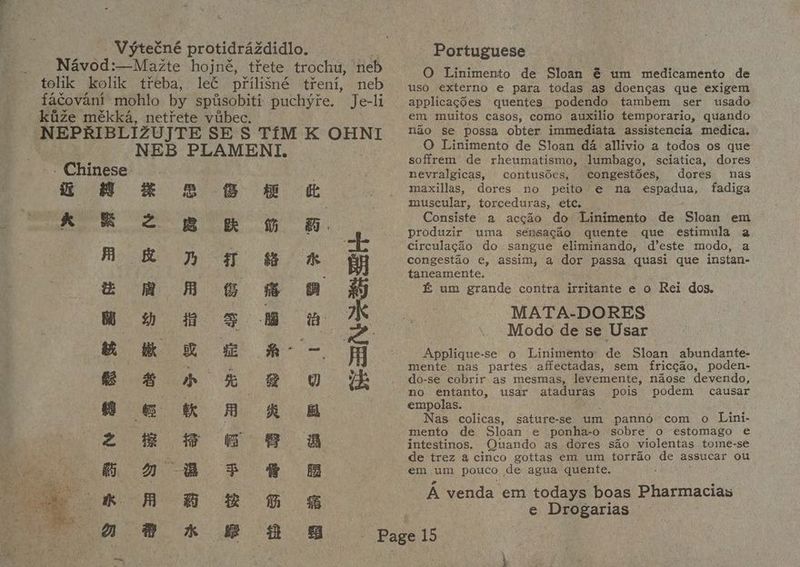— Vyteéné protidrazdidlo. Navod:—Mazte hojné, tiete trochu, ‘neb tolik kolik treba, let pfrilisné treni, neb facovanit mohlo by spusobiti puchyre. Je-li kiize mékka, netitete viabec. NEB PLAMENI. ‘Chinese i £8 # 8 8 & & Kk & 2 Be & B. . A kW Tf & *& i z mA G&G 8 ww wen 5s ow K em RL ew RH. - Seeprp ke @ a 8 e@ © k A R @ 2 8 # © 8 a © A 8 F & B ok A 8B kG a 8 *« B 8 SG ad Portuguese O Linimento de Sloan € um medicamento de uso externo e para todas as doencas que exigem applicagd6es quentes podendo tambem ser usado em muitos casos, como auxilio temporario, quando nao se possa obter immediata assistencia medica. O Linimento de Sloan da allivio a todos os que soffrem de rheumatismo, lumbago, sciatica, dores nevralgicas, contusdes, congestdes, dores nas maxillas, dores no peito’e na espadua, fadiga muscular, torceduras, etc. Consiste a accao do Linimento de Sloan em produzir uma sénsacao quente que estimula a circulacdo do sangue eliminando, d’este modo, a congestéo e, assim, a dor passa quasi que instan- taneamente. & um grande contra irritante e o Rei dos. MATA-DORES Modo de se Usar Applique- se o Linimento ne Sloan abundante- mente nas partes affectadas, sem friccao, poden- do-se cobrir as mesmas, levemente, naose devendo, no entanto, usar ataduras pois podem causar empolas. Nas colicas, sature-se um panno com o Lini- mento de Sloan e ponha-o sobre 0 estomago e intestinos. Quando as dores sao violentas tome-se de trez a cinco gottas em um torrao de assucar ou em um pouco , de agua quente. A venda em todays boas Pharmacias e Drogarias