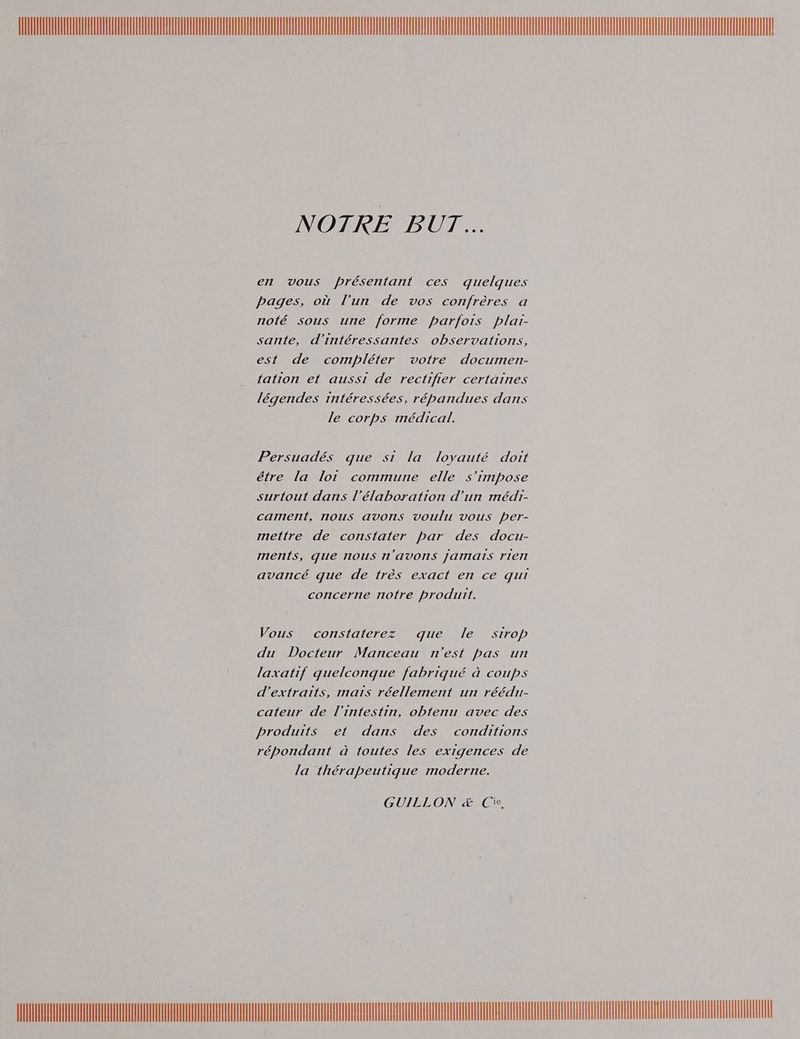 a , NOTRE BUT... en vous présentant ces quelques pages, où l’un de vos confrères a noté sous une forme parfois plai- sante, d’intéressantes observations, est de compléter votre documen- tation et aussi de rectifier certaines légendes intéressées, répandues dans le corps médical. Persuadés que si la loyauté doit étre la lot commune elle s'impose surtout dans l'élaboration d’un médi- cament, nous avons voulu vous per- mettre de constater par des docu- ments, que nous 1'aVONnS Jarats rte avancé que de très exact en ce qui concerne notre produit. Vous constaterez que le sirop du Docteur Manceau n'est pas un laxatif quelconque fabriqué à coups d'extraits, mais réellement un réédi- cateur de l'intestin, obfenu avec des produits et dans des conditions répondant à toutes les exigences de la thérapeutique moderne. GUILLON æ&amp; Cie, DLL