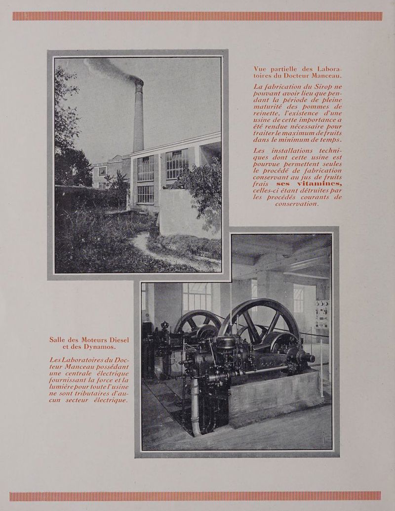 Vue partielle des Labora- toires du Docteur Manceau. La fabrication du Sirop ne pouvant avoîïr lieu que pen- dant la période de pleine maturité des pommes de reinette, l'existence d'’urie usirre de cetfe importance a été rendue nécessaire pour traiter lemaximum de fruits dans le minimum de temps. Les _ installations techni- ques dont cette usine est pourvue permettent seules le procédé de fabrication conservant au Jus de fruits frais ses vitamines, celles-ci étant détruites par les procédés courants de conservation. OR PRES A — 12,220 D me = . Salle des Moteurs Diesel et des Dynamos. Les Laboratoires du Doc- teur Manceau possédant une centrale électrigue fournissant la force et la lumière pour toute l'usine ne sont tributaïires d'au- cun secteur électrique. 1 DLL