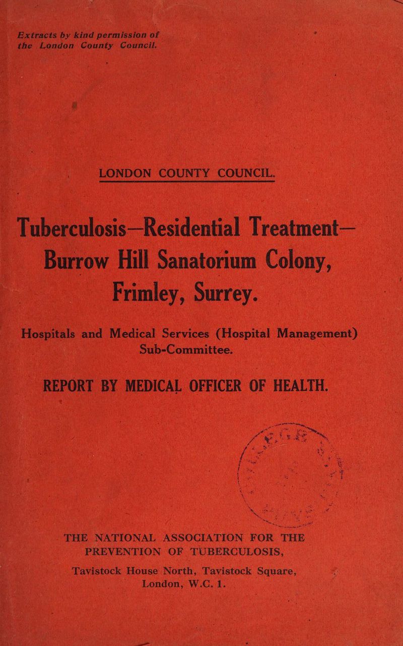 Extracts by kind permission of the London County Ceuncil. LONDON COUNTY COUNCIL. Tuberculosis—Residential Treatment— Burrow Hill Sanatorium Colony, Frimley, Surrey. Hospitals and Medical Services (Hospital Management) Sub-Committee. - REPORT BY MEDICAL OFFICER OF HEALTH. . THE NATIONAL ASSOCIATION FOR THE PREVENTION OF TUBERCULOSIS, Tavistock House North, Tavistock Square, London, W.C. 1.