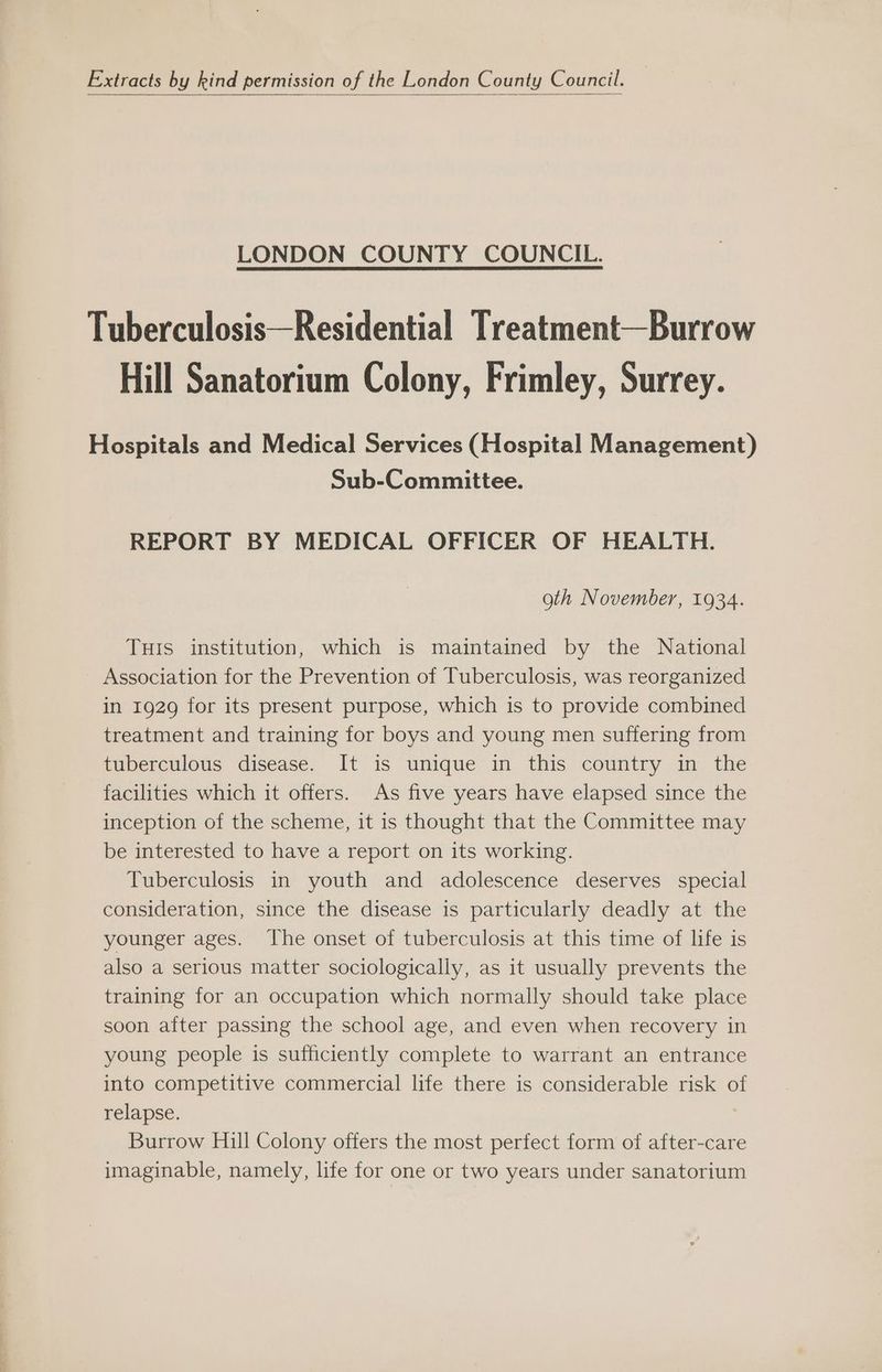 Extracts by kind permission of the London County Council. LONDON COUNTY COUNCIL. Tuberculosis—Residential Treatment—Burrow Hill Sanatorium Colony, Frimley, Surrey. Hospitals and Medical Services (Hospital Management) Sub-Committee. REPORT BY MEDICAL OFFICER OF HEALTH. oth November, 1934. THis institution, which is maintained by the National Association for the Prevention of Tuberculosis, was reorganized in 1929 for its present purpose, which is to provide combined treatment and training for boys and young men suffering from tuberculous disease. It is unique in this country in the facilities which it offers. As five years have elapsed since the inception of the scheme, it is thought that the Committee may be interested to have a report on its working. Tuberculosis in youth and adolescence deserves special consideration, since the disease is particularly deadly at the younger ages. The onset of tuberculosis at this time of life is also a serious matter sociologically, as it usually prevents the training for an occupation which normally should take place soon after passing the school age, and even when recovery in young people is sufficiently complete to warrant an entrance into competitive commercial life there is considerable risk of relapse. Burrow Hill Colony offers the most perfect form of after-care imaginable, namely, life for one or two years under sanatorium