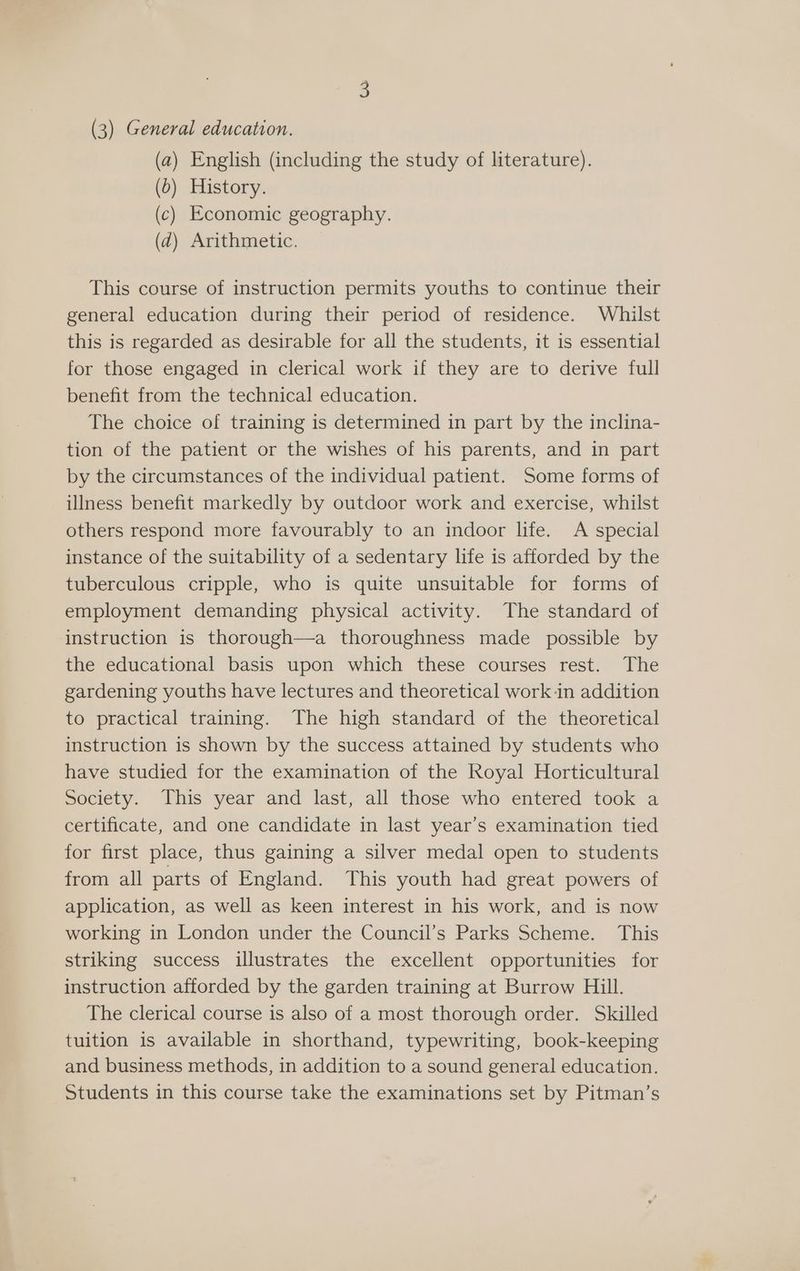 (a) English (including the study of literature). (0) History. (c) Economic geography. (d) Arithmetic. This course of instruction permits youths to continue their general education during their period of residence. Whilst this is regarded as desirable for all the students, it is essential for those engaged in clerical work if they are to derive full benefit from the technical education. The choice of training is determined in part by the inclina- tion of the patient or the wishes of his parents, and in part by the circumstances of the individual patient. Some forms of illness benefit markedly by outdoor work and exercise, whilst others respond more favourably to an indoor life. A special instance of the suitability of a sedentary life is afforded by the tuberculous cripple, who is quite unsuitable for forms of employment demanding physical activity. The standard of instruction is thorough—a thoroughness made possible by the educational basis upon which these courses rest. The gardening youths have lectures and theoretical work in addition to practical training. The high standard of the theoretical instruction is shown by the success attained by students who have studied for the examination of the Royal Horticultural Society. This year and last, all those who entered took a certificate, and one candidate in last year’s examination tied for first place, thus gaining a silver medal open to students from all parts of England. This youth had great powers of application, as well as keen interest in his work, and is now working in London under the Council’s Parks Scheme. This striking success illustrates the excellent opportunities for instruction afforded by the garden training at Burrow Hill. The clerical course is also of a most thorough order. Skilled tuition is available in shorthand, typewriting, book-keeping and business methods, in addition to a sound general education. Students in this course take the examinations set by Pitman’s