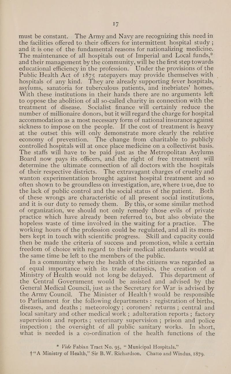 must be constant. The Army and Navy are recognizing this need in the facilities offered to their officers for intermittent hospital study ; and it is one of the fundamental reasons for nationalizing medicine. The maintenance of all hospitals out of Imperial and Local funds,* and their management by the community, will be the first step towards educational efficiency in the profession. Under the provisions of the Public Health Act of 1875 ratepayers may provide themselves with , hospitals of any kind. They are already supporting fever hospitals, asylums, sanatoria for tuberculous patients, and inebriates’ homes. With these institutions in their hands there are no arguments left to oppose the abolition of all so-called charity in connection with the treatment of disease. Socialist finance will certainly reduce the number of millionaire donors, but it will regard the charge for hospital accommodation as a most necessary form of national insurance against sickness to impose on the people. If the cost of treatment is heavy at the outset this will only demonstrate more clearly the relative economy of prevention. The change from charitable to publicly controlled hospitals will at once place medicine on a collectivist basis. The staffs will have to be paid just as the Metropolitan Asylums Board now pays its officers, and the right of free treatment will determine the ultimate connection of all doctors with the hospitals of their respective districts. The extravagant charges of cruelty and wanton experimentation brought against hospital treatment and so often shown to be groundless on investigation, are, where tiue, due to the lack of public control and the social status of the patient. Both of these wrongs are characteristic of all present social institutions, and it is our duty to remedy them. By this, or some similar method of organization, we should not only remedy those evils of private practice which have already been referred to, but also obviate the hopeless waste of time involved in the waiting for a practice. The working hours of the profession could be regulated, and all its mem- bers kept in touch with scientific progress. Skill and capacity could then be made the criteria of success and promotion, while a certain freedom of choice with regard to their medical attendants would at the same time be left to the members of the public. . In a community where the health of the citizens was regarded as of equal importance with its trade statistics, the creation of a Ministry of Health would not long be delayed. This department of the Central Government would be assisted and advised by the General Medical Council, just as the Secretary for War is advised by the Army Council. The Minister of Health+ would be responsible to Parliament for the following departments : registration of births, diseases, and deaths; meteorology ; coroners’ returns ; central and local sanitary and other medical work ; adulteration reports ; factory supervision and reports; veterinary supervision ; prison and police inspection ; the oversight of all public sanitary works. In short, what is needed is a co-ordination of the health functions of the * Vide Fabian Tract No. 95, ‘‘ Municipal Hospitals.” “A Ministry of Health,” Sir B. W. Richardson. Chatto and Windus, 1879.