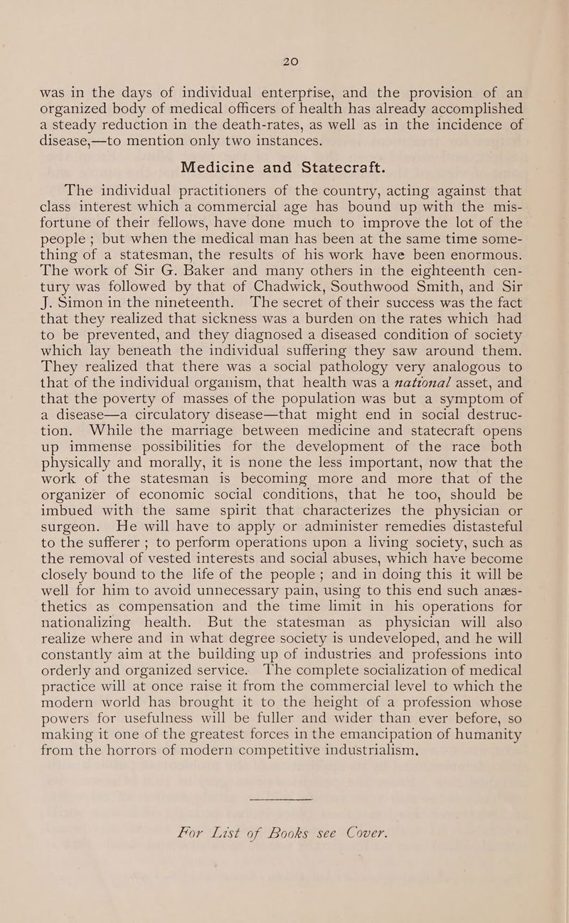 was in the days of individual enterprise, and the provision of an organized body of medical officers of health has already accomplished a steady reduction in the death-rates, as well as in the incidence of disease,—to mention only two instances. Medicine and Statecraft. The individual practitioners of the country, acting against that class interest which a commercial age has bound up with the mis- fortune of their fellows, have done much to improve the lot of the people ; but when the medical man has been at the same time some- thing of a statesman, the results of his work have been enormous. The work of Sir G. Baker and many others in the eighteenth cen- tury was followed by that of Chadwick, Southwood Smith, and Sir J. Simon in the nineteenth. The secret of their success was the fact that they realized that sickness was a burden on the rates which had to be prevented, and they diagnosed a diseased condition of society which lay beneath the individual suffering they saw around them. They realized that there was a social pathology very analogous to that of the individual organism, that health was a zatzona/ asset, and that the poverty of masses of the population was but a symptom of a disease—a circulatory disease—that might end in social destruc- tion. While the marriage between medicine and statecraft opens up immense possibilities for the development of the race both physically and morally, it is none the less important, now that the work of the statesman is becoming more and more that of the organizer of economic social conditions, that he too, should be imbued with the same spirit that characterizes the physician or surgeon. He will have to apply or administer remedies distasteful to the sufferer ; to perform operations upon a living society, such as the removal of vested interests and social abuses, which have become closely bound to the life of the people; and in doing this it will be well for him to avoid unnecessary pain, using to this end such anes- thetics as compensation and the time limit in his operations for nationalizing health. But the statesman as physician will also realize where and in what degree society is undeveloped, and he will constantly aim at the building up of industries and professions into orderly and organized service. The complete socialization of medical practice will at once raise it from the commercial level to which the modern world has brought it to the height of a profession whose powers for usefulness will be fuller and wider than ever before, so making it one of the greatest forces in the emancipation of humanity from the horrors of modern competitive industrialism, For List of Books see Cover.