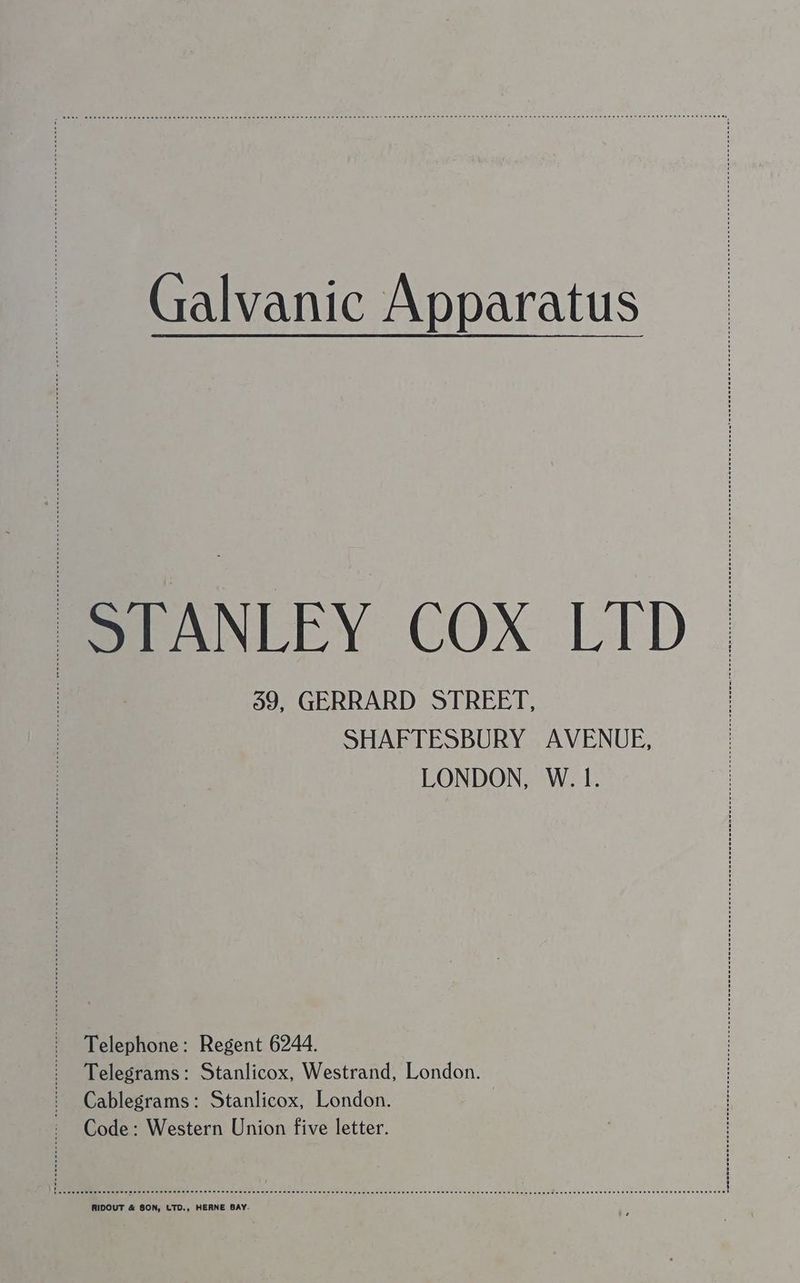 Galvanic Apparatus STANLEY COX LTD 59, GERRARD STREET, SHAFTESBURY AVENUE, LONDON, W. 1. Telephone: Regent 6244. Telegrams: Stanlicox, Westrand, London. Cablegrams: Stanlicox, London. Code: Western Union five letter. RIDOUT &amp; SON, LTD., HERNE BAY-