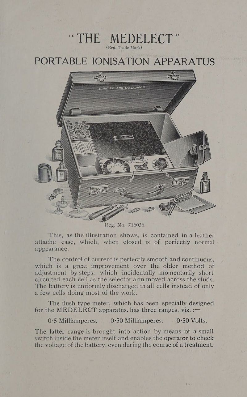 “THE MEDELECT ” (Reg. Trade Mark) PORTABLE IONISATION APPARATUS This, as the illustration shows, is contained in a leather attache case, which, when closed is of perfectly normal appearance. The control of current is perfectly smooth and continuous, which is a great improvement over the older method of adjustment by steps, which incidentally momentarily short circuited each cell as the selector arm moved across the studs. The battery is uniformly discharged in all cells instead of only a few cells doing most of the work. The flush-type meter, which has been specially designed for the MEDELECT apparatus, has three ranges, viz. :— 0:5 Milliamperes. 0:50 Milliamperes. 0:50 Volts. The latter range is brought into action by means of a small switch inside the meter itself and enables the operator to check the voltage of the battery, even during the course of a treatment.