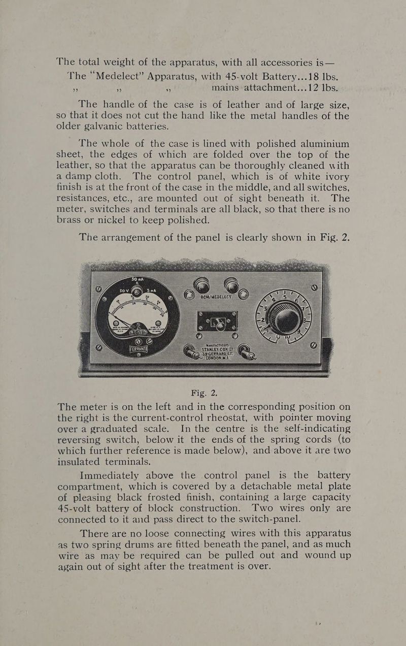 The total weight of the apparatus, with all accessories is — The “Medelect” Apparatus, with 45-volt Battery...18 lbs. A HA a mains attachment...12 lbs. The handle of the case is of leather and of large size, so that it does not cut the hand like the metal handles of the older galvanic batteries. The whole of the case is lined with polished aluminium sheet, the edges of which are folded over the top of the leather, so that the apparatus can be thoroughly cleaned with a damp cloth. The control panel, which is of white ivory finish is at the front of the case in the middle, and all switches, resistances, etc., are mounted out of sight beneath it. The meter, switches and terminals are all black, so that there is no brass or nickel to keep polished. The arrangement of the panel is clearly shown in Fig. 2. Fig. 2 ‘The ee is on the left and in te corresponding position on the right is the current-control rheostat, with pointer moving over a graduated scale. In the centre is the self-indicating reversing switch, below it the ends of the spring cords (to which further reference is made below), and above it are two insulated terminals. Immediately above the control panel is the battery compartment, which is covered by a detachable metal plate of pleasing black frosted finish, containing a large capacity 45-volt battery of block construction. Two wires only are connected to it and pass direct to the switch-panel. There are no loose connecting wires with this apparatus as two spring drums are fitted beneath the panel, and as much wire as may be required can be pulled out and wound up again out of sight after the treatment is over.