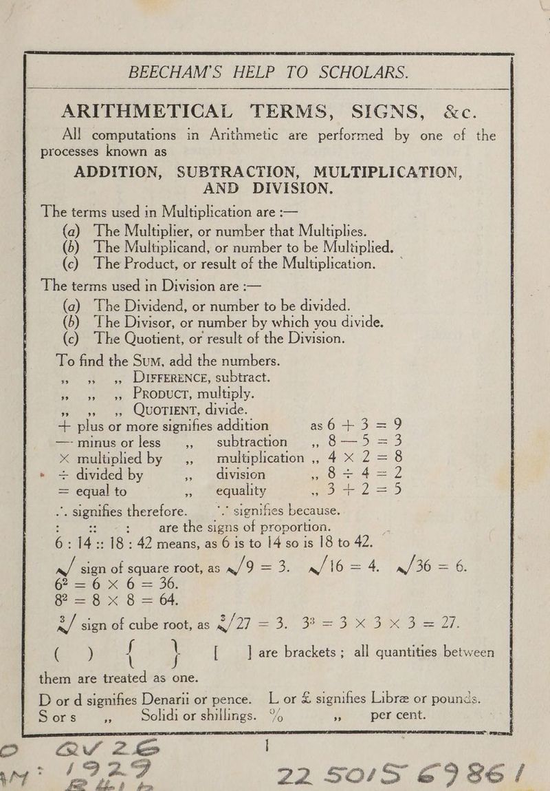 ARITHMETICAL TERMS, SIGNS, &amp;c. All! computations in Arithmetic are performed by one of the ADDITION, SUBTRACTION, MULTIPLICATION, AND DIVISION. (a) The Multiplier, or number that Multiplies. (6) The Multiplicand, or number to be Multiplied. (c) The Product, or result of the Multiplication. (a) The Dividend, or number to be divided. (6) ‘The Divisor, or number by which you divide. (c) The Quotient, or result of the Division. To find the Sum, add the numbers. »> 9 «99),:« DIFFERENCE, subtract. ss» >» 95 PRODUCT, multiply. »» 9s 55 QUOTIENT, divide. + plus or more signifies addition as64+3=9 —-minusorless ,, subtraction ,, 8—5 = 3 x multiplied by ,, multiplication ,, 4 X 2 = 8 + divided by » division Sa = 7 = equal to » equality Se, =. Seas therefore. ’* signifies because. are the signs of proportion. ‘gas 18: 42 means, as 6 is to 14 so is 18 to 42. 4 sign of square root, as mo =o. /16 = = 4, n/'36 = 6 Be Gn 6, =. 30: f=8 x 8 = 4. &amp;/ sign of cube root, as 2/27 = 3. 32 = 3X3 x3 = 27. a) f \ [ ] are brackets ; all quantities between t J aa; See :