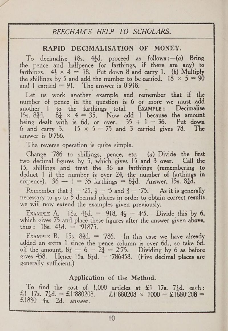 RAPID DECIMALISATION OF MONEY. To decimalise 18s. 44d. proceed as follows:—{a) Bring the pence and halfpence (or farthings, if there are any) to farthings. 44 x 4 = 18. Put down 8 and carry 1. (6) Multiply the shillings by 5 and add the number to be carried. 18 x 5 = 90 and | carried = 9]. The answer is 0°918. Let us work another example and remember that if the number of pence in the question is 6 or more we must add another | to the farthings total. ExampLe: Decimalise 15s. 8d. 82 x 4 = 35. Now add | because the amount being dealt with is 6d. or over. 35 + | = 36. Put down 6 and carry 3. 15 x 5=75 and 3 carried gives 78. The answer is 0°786. The reverse operation is guite simple. Change °*786 to shillings, pence, ete. (a) Divide the first two decimal figures by 5, which gives 15 and 3 over. Cail the 15, shillings and treat the 36 as farthings (remembering to deduct 1 if the number is over 24, the number of farthings in sixpence). 36 — | = 35 farthings = 83d. Answer, 15s. 83d. Remember that | = ‘25,4 = '5 and? ='75. As it is generally necessary to go to 5 decimal places in order to obtain correct results we will now extend the examples given previously. Exampte A. 18s. 44d. = °918, 45 = 4°5. Divide this by 6, which gives 75 and place these figures after the answer given above, thus: 18s. 44d. = °91875 ExampLe B. 15s. 83d. = °786. In this case we have already added an extra | since the pence column is over 6d., so take 6d. off the amount, 8 — 6 = 23 = 2:75. Dividing by 6 as before gives 458. Hence 15s. 83d. = *786458. (Five decimal places are generally sufficient.) Application of the Method. To find the cost of 1,000 articles at £1 17s. 74d. each: £1 17s. 74d. = £1°880208. £1°880208 x 1000 = £1880°208 = £1880 4s. 2d. answer.