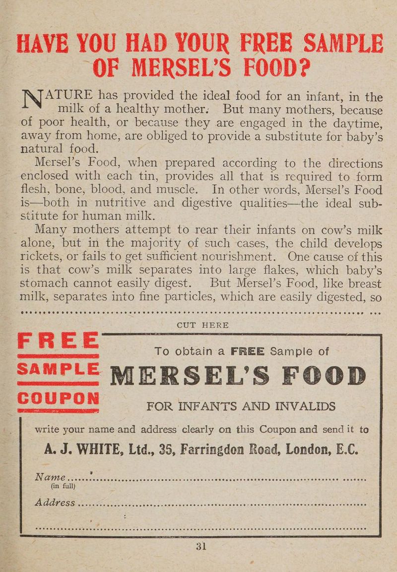 HAVE YOU HAD YOUR FREE SAMPLE “OF MERSEL’S FOOD? | IN/ATURE has provided the ideal food for an infant, in the milk of a healthy mother: But many mothers, because of poor health, or because they are engaged in the daytime, away from home, are obliged to provide a substitute for baby’s natural food. Mersel’s Food, when prepared according to the directions enclosed with each tin, provides all that is required to form flesh, bone, blood, and muscle. In other words, Mersel’s Food is—both in nutritive and digestive qualities—the ideal sub- stitute for human milk. Many mothers attempt to rear their infants on cow’s milk alone, but in the majority of such cases, the child develops rickets, or fails to get sufficient nourishment. One cause of this is that cow’s milk separates into large flakes, which baby’s stomach cannot easily digest. But Mersel’s Food, like breast milk, separates into fine particles, which are easily digested, so FREE SAMPLE MERSEL’S FOOD COUPON FOR INFANTS AND INVALIDS b., write your name and address clearly on this Coupon and send it to A. J. WHITE, Ltd., 35, Farringdon Road, London, E.C. 3 EE TIS POE Mere Me Poe ate diese GAC ie a Bae cnc d GECMRDLE CONE OL cae eta PA MoT TEETER (in full) Ae ee ea, Oh os Se cide seins Sh bcs sstuadsnsce bated Silo eid apm eee