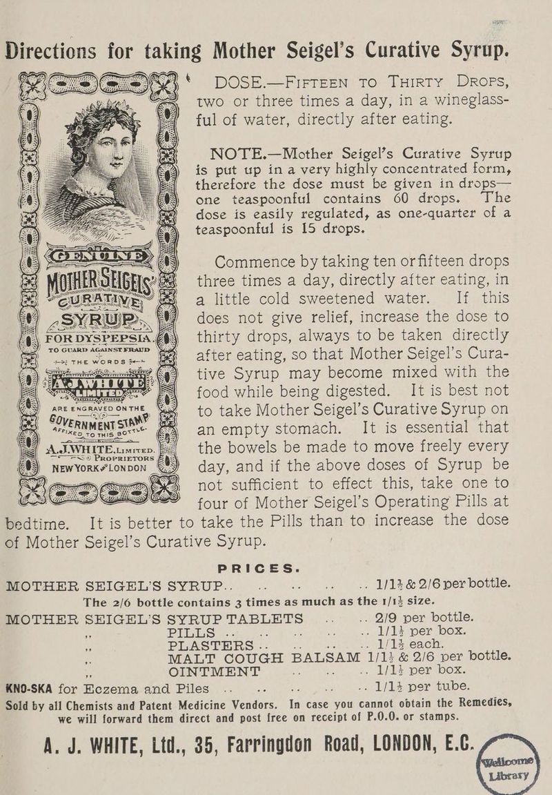 Brcctions for aking Mother Seigel’s Curative Suit * DOSE.—FiFTEEN To THIRTY Drops, two or three times a day, in a wineglass- ful of water, directly after eating. NOTE.—Mother Seigel’s Curative Syrup is put up ina very highly concentrated form, therefore the dose must be given in drops— one teaspoonful contains 60 drops. The dose is easily regulated, as one-quarter of a teaspoonful is 15 drops. Commence by taking ten orfifteen drops three times a day, directly after eating, in a little cold sweetened water. If this does not give relief, increase the dose to thirty drops, always to be taken directly Sead ee WORDS ie ~——* po! rie) tive Syrup may become mixed with the = LIM : food while being digested. It is best not | aneencravenontHe Wye to take Mother Seigel’s Curative Syrup on Crecente an empty Ee It is essential that iB the bowels be made to move freely every day, and if the above doses of Syrup be not sufficient to effect this, take one to . four of Mother Seigel’s Operating Pills at bedtime. It is better to take the Pills than to increase the dose of Mother Seigel’s Curative Syrup. PRICES. MOTHER SEIGEL’S SYRUP.. ef a is .. 1/13 & 2/6 per bottle. The 2/6 bottle contains 3 times as much as the 1/13 size. MOTHER SHIGEL’S SYRUP Tee Ee i .. 2/9 per bottle. S PILES... om ie . 1/13 per box. PLASTERS . .. 1/14 each. MALT COUGH BALSAM 1/14 & 2/6 per bottle. OINTMENT af .. 1/14 per box. KNO-SKA for Beles and Piles .. as : “ . 1/14 per tube. Sold by all Chemists and Patent Medicine Vendors. ys case you cannot obtain the Remedies, we will forward them direct and post free on receipt of P.0.0. or stamps. A. J. WHITE, Ltd., 35, Farringdon Road, LONDON, E.C.