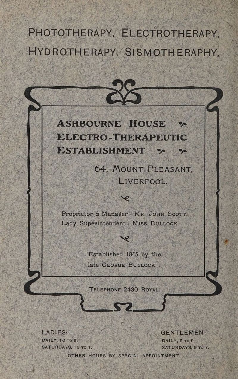 _ PHOTOTHERAPY, ELEOTROTHERAPY, a HYDROTHERAPY, SISMOTHERAPHY, cS _ ASHBOURNE HOUSE — 4 Al abe _ ELECTRO “THERAPEUTIC | ESTABLISHMENT ee at 64, Mount. PLEASANT, LIVERPOOL. - ms i UL & a ee . Proprietor & , Mevieger + “Mr. JOHN, Scorr. : Lady Sern renienr “Miss BULLock. “LADIES — Roe es _ GENTLEMEN: os -< ee ore fab Reg OSS OPE ce FORM Ve A ‘SATURDAYS, DOWER SN Ae SATURDAYS, ‘pre Te Mess | “orHeR HOURS BY SPECIAL: APPOINTMENT. it CES Ge Re