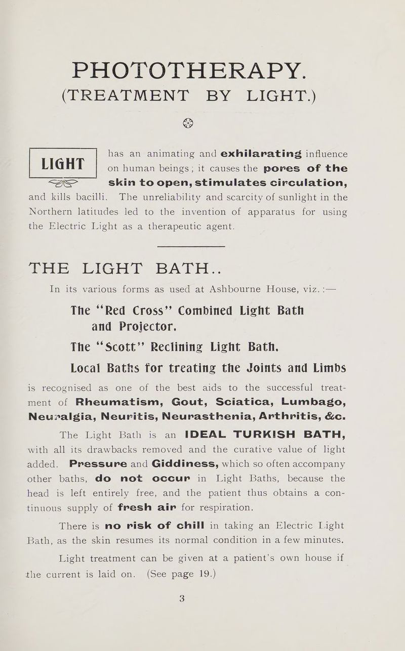 (TREATMENT BY LIGHT) &amp; has an animating and exhilarating influence LIGHT on human beings; it causes the pores of the QS skin to open, stimulates circulation, and kills bacilli. The unreliability and scarcity of sunlight in the Northern latitudes led to the invention of apparatus for using the Electric Light as a therapeutic agent. prt ilGHr BATH. In its various forms as used at Ashbourne House, viz. :— The ‘‘Red Cross’? Combined Light Bath and Projector. The “‘Scott’? Reclining Light Bath. Local Baths for treating the Joints and Limbs is recognised as one of the best aids to the successful treat- ment of Rheumatism, Gout, Sciatica, Lumbago, Neuralgia, Neuritis, Neurasthenia, Arthritis, &amp;c. The Light Bath is an IDEAL TURKISH BATH, with all its drawbacks removed and the curative value of light added. Pressure and Giddiness, which so often accompany other baths, do not occur in Light Baths, because the head is left entirely free, and the patient thus obtains a con- tinuous supply of fresh air for respiration. There is no risk of chill in taking an Electric Light Bath, as the skin resumes its normal condition in a few minutes. Light treatment can be given at a patient’s own house if the current is laid on. (See page 19.) 3